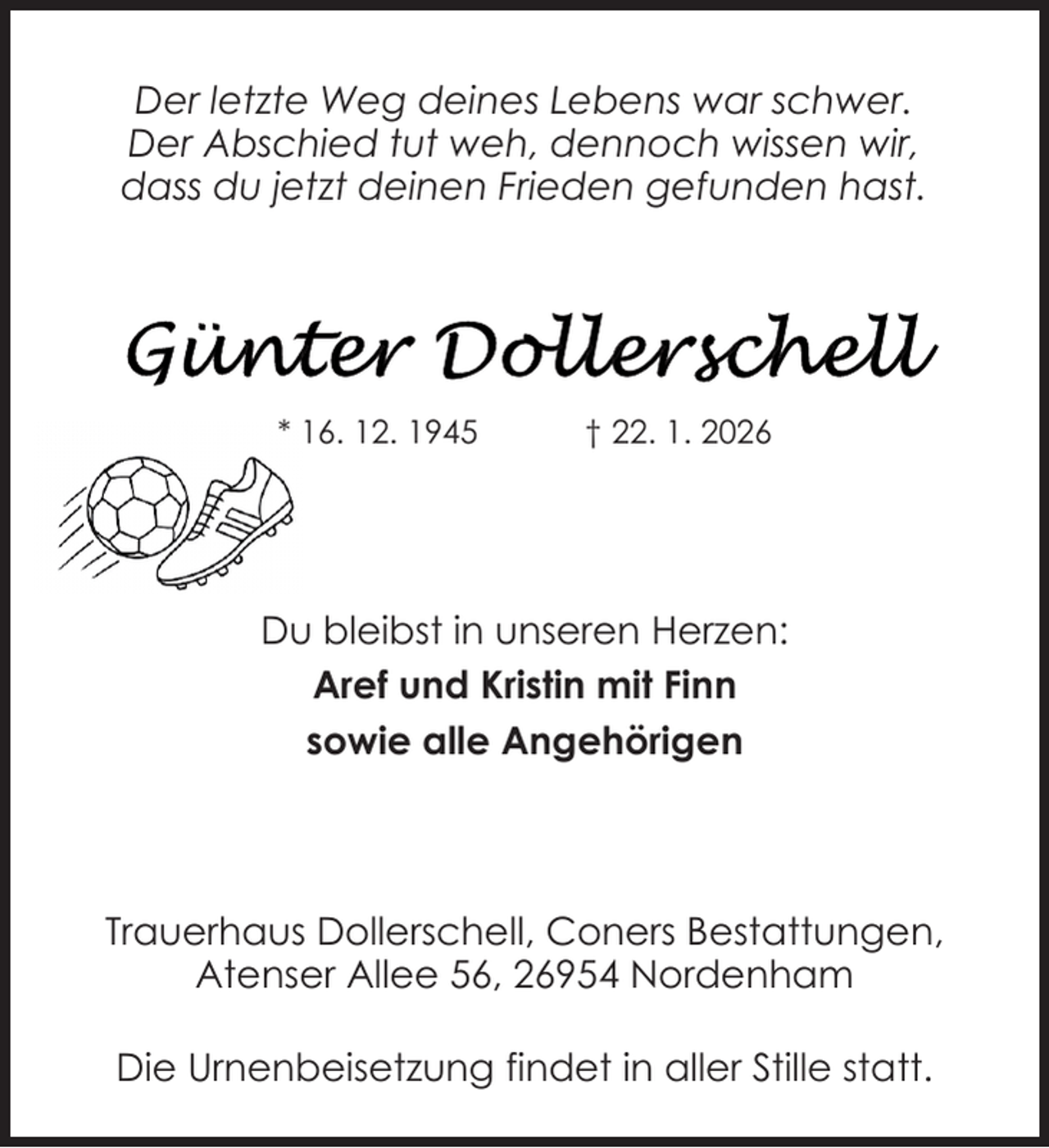 <p>Der letzte Weg deines Lebens war schwer.<br />Der Abschied tut weh, dennoch wissen wir,<br />dass du jetzt deinen Frieden gefunden hast.</p>
<p>* 16. 12. 1945</p>
<p>† 22. 1. 2026</p>
<p>Du bleibst in unseren Herzen:<br />Aref und Kristin mit Finn<br />sowie alle Angehörigen</p>
<p>Trauerhaus Dollerschell, Coners Bestattungen,<br />Atenser Allee 56, 26954 Nordenham<br />Die Urnenbeisetzung findet in aller Stille statt.</p>