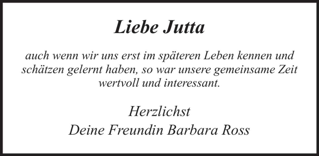 <p>Liebe Jutta<br />auch wenn wir uns erst im späteren Leben kennen und<br />schätzen gelernt haben, so war unsere gemeinsame Zeit<br />wertvoll und interessant.</p><p>Herzlichst<br />Deine Freundin Barbara Ross</p>