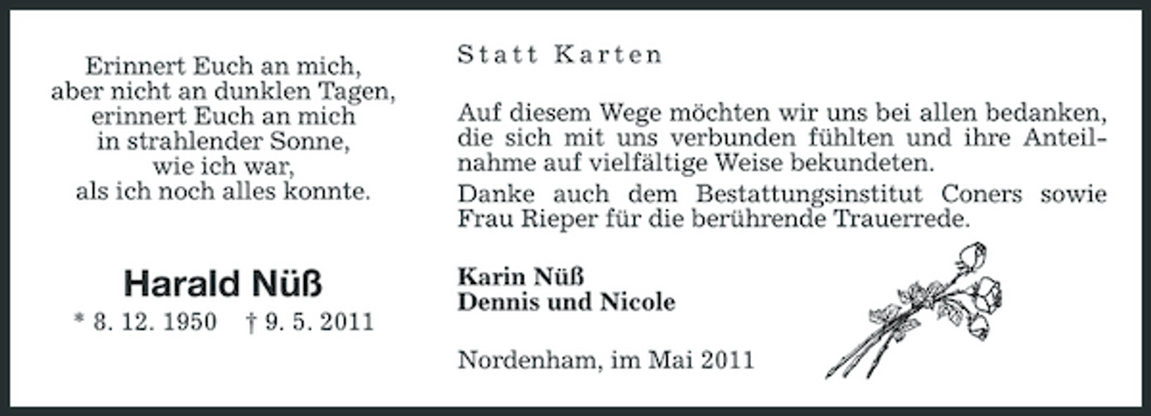 <p>Erinnert Euch an mich, aber nicht an dunklen Tagen, erinnert Euch an mich in strahlender Sonne, wie ich war, als ich noch alles konnte.</p><p>Statt Karten Auf diesem Wege möchten wir uns bei allen bedanken, die sich mit uns verbunden fühlten und ihre Anteilnahme auf vielfältige Weise bekundeten. Danke auch dem Bestattungsinstitut Coners sowie Frau Rieper für die berührende Trauerrede. Karin Nüß Dennis und Nicole Nordenham, im Mai 2011</p><p>Harald Nüß<br />* 8. 12. 1950 † 9. 5. 2011</p>