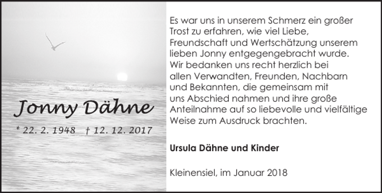 <p>* 22. 2. 1948</p><p>† 12. 12. 2017</p><p>Es war uns in unserem Schmerz ein großer<br />Trost zu erfahren, wie viel Liebe,<br />Freundschaft und Wertschätzung unserem<br />lieben Jonny entgegengebracht wurde.<br />Wir bedanken uns recht herzlich bei<br />r andten, Freunden, Nachbarn<br />allen Verw<br />und Bekannten, die gemeinsam mit<br />uns Abschied nahmen und ihre große<br />Anteilnahme auf so liebevolle und vielfältige<br />Weise zum Ausdruck brachten.<br />Ursula Dähne und Kinder<br />Kleinensiel, im Januar 2018</p>