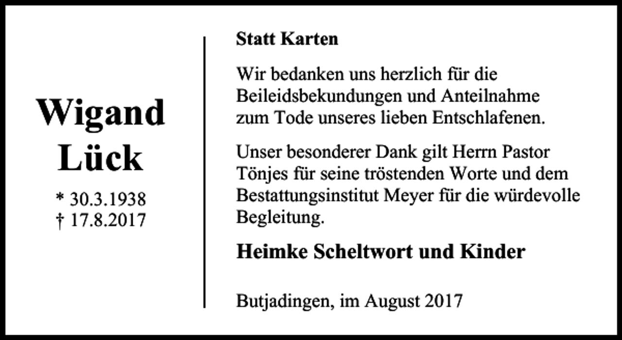 <p>Statt Karten</p><p>Wigand<br />Lück<br />* 30.3.1938<br />† 17.8.2017</p><p>Wir bedanken uns herzlich für die<br />Beileidsbekundungen und Anteilnahme<br />zum Tode unseres lieben Entschlafenen.<br />Unser besonderer Dank gilt Herrn Pastor<br />Tönjes für seine tröstenden Worte und dem<br />Bestattungsinstitut Meyer für die würdevolle<br />Begleitung.</p><p>Heimke Scheltwort und Kinder<br />Butjadingen, im August 2017</p>