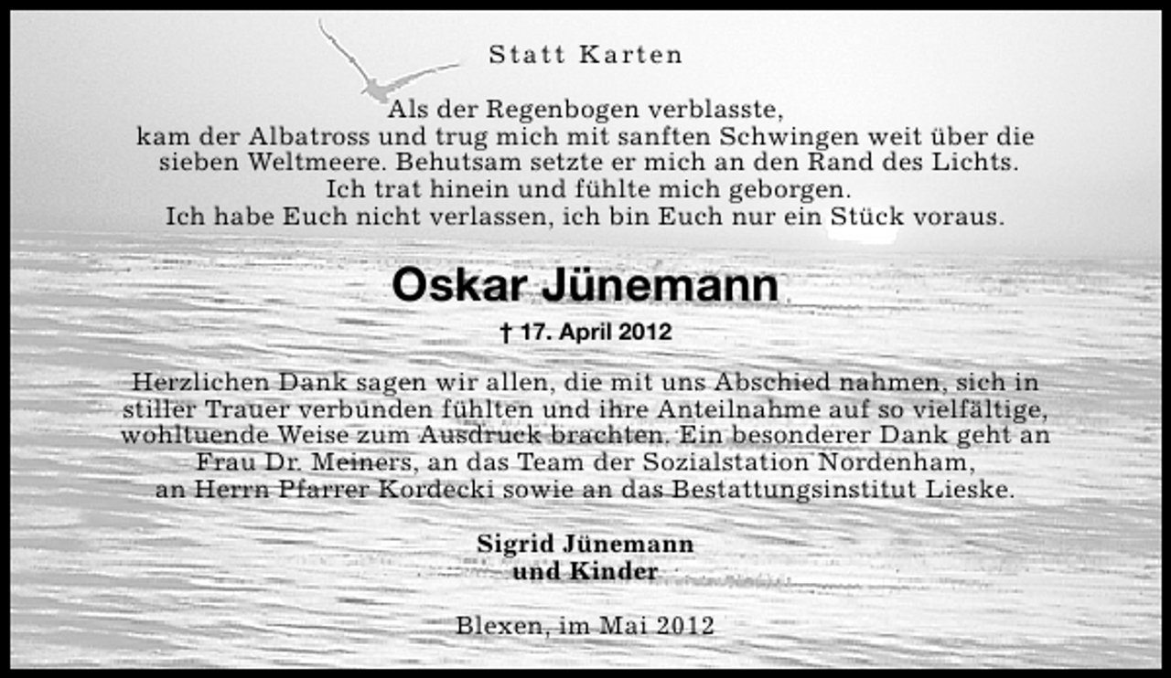 <p>S t a t t K a rt e n<br />Als der Regenbogen verblasste,<br />kam der Albatross und trug mich mit sanften Schwingen weit über die<br />sieben Weltmeere. Behutsam setzte er mich an den Rand des Lichts.<br />Ich trat hinein und fühlte mich geborgen.<br />Ich habe Euch nicht verlassen, ich bin Euch nur ein Stück voraus.</p><p>Oskar Jünemann<br />† 17. April 2012</p><p>Herzlichen Dank sagen wir allen, die mit uns Abschied nahmen, sich in<br />stiller Trauer verbunden fühlten und ihre Anteilnahme auf so vielfältige,<br />wohltuende Weise zum Ausdruck brachten. Ein besonderer Dank geht an<br />Frau Dr. Meiners, an das Team der Sozialstation Nordenham,<br />an Herrn Pfarrer Kordecki sowie an das Bestattungsinstitut Lieske.<br />Sigrid Jünemann<br />und Kinder<br />Blexen, im Mai 2012</p>