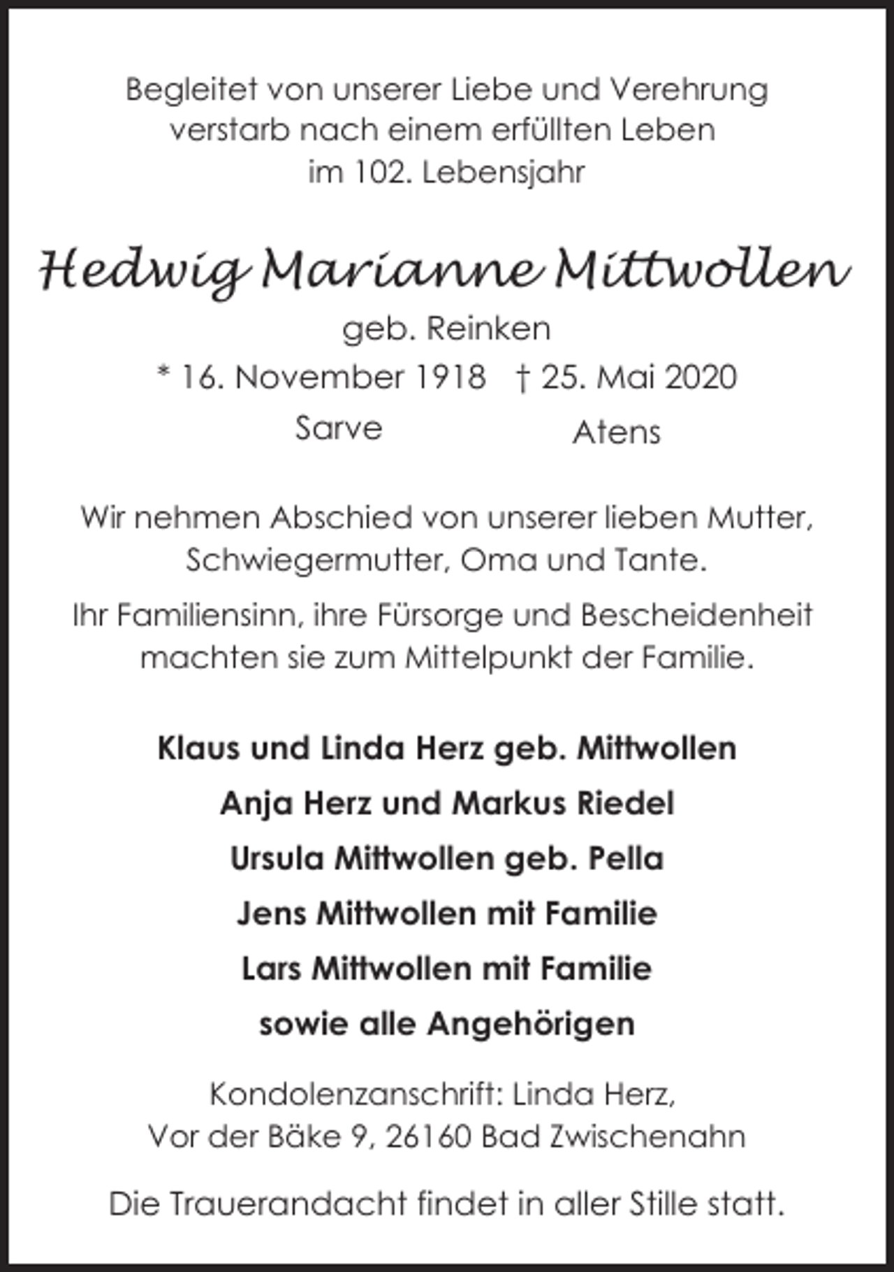 <p>Begleitet von unserer Liebe und Verehrung<br />verstarb nach einem erfüllten Leben<br />im 102. Lebensjahr</p><p>Hedwig Marianne Mittwollen<br />geb. Reinken<br />* 16. November 1918 † 25. Mai 2020<br />Sarve</p><p>Atens</p><p>Wir nehmen Abschied von unserer lieben Mutter,<br />Schwiegermutter, Oma und Tante.<br />Ihr Familiensinn, ihre Fürsorge und Bescheidenheit<br />machten sie zum Mittelpunkt der Familie.</p><p>Klaus und Linda Herz geb. Mittwollen<br />Anja Herz und Markus Riedel<br />Ursula Mittwollen geb. Pella<br />Jens Mittwollen mit Familie<br />Lars Mittwollen mit Familie<br />sowie alle Angehörigen<br />Kondolenzanschrift: Linda Herz,<br />Vor der Bäke 9, 26160 Bad Zwischenahn</p><p>Die Trauerandacht findet in aller Stille statt.</p>