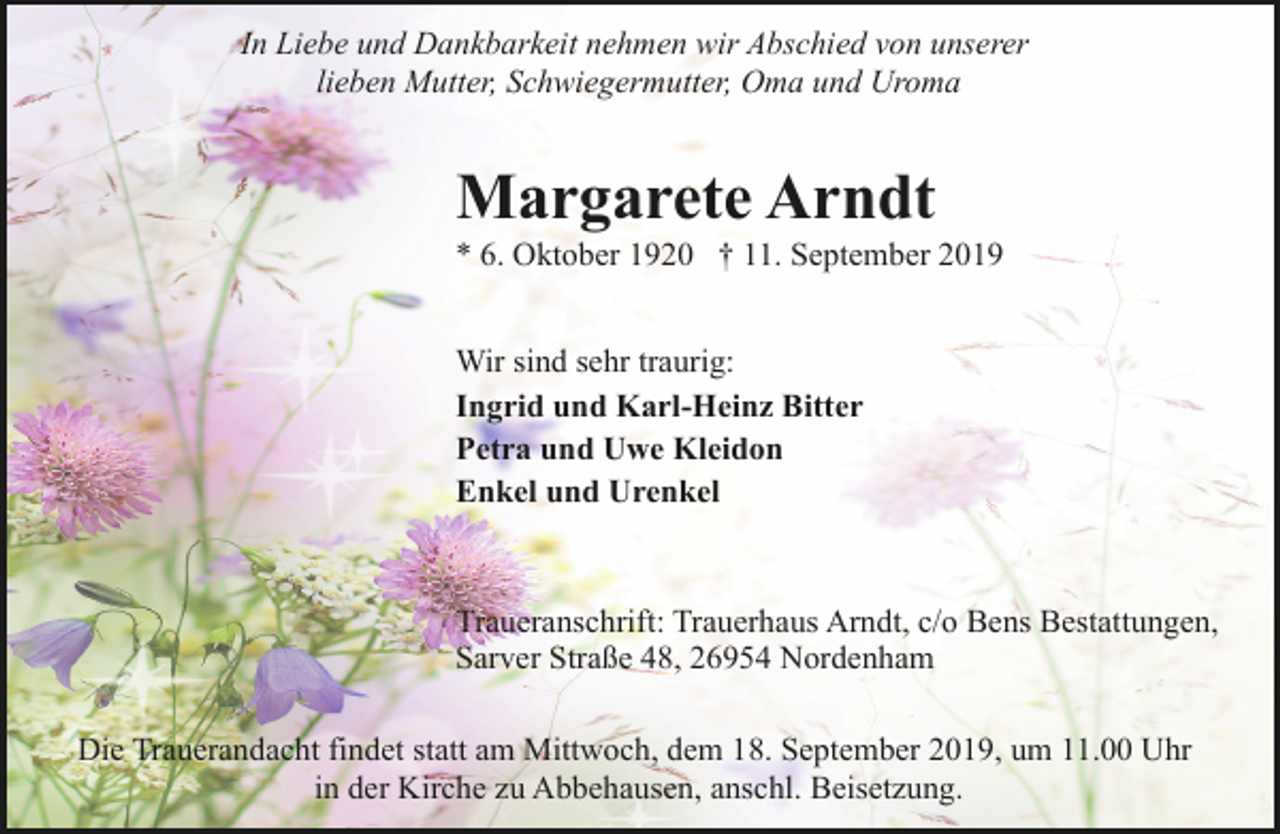 <p>In Liebe und Dankbarkeit nehmen wir Abschied von unserer<br />lieben Mutter, Schwiegermutter, Oma und Uroma</p><p>Margarete Arndt</p><p>* 6. Oktober 1920 † 11. September 2019</p><p>Wir sind sehr traurig:<br />Ingrid und Karl-Heinz Bitter<br />Petra und Uwe Kleidon<br />Enkel und Urenkel</p><p>Traueranschrift: Trauerhaus Arndt, c/o Bens Bestattungen,<br />Sarver Straße 48, 26954 Nordenham<br />Die Trauerandacht findet statt am Mittwoch, dem 18. September 2019, um 11.00 Uhr<br />in der Kirche zu Abbehausen, anschl. Beisetzung.</p>