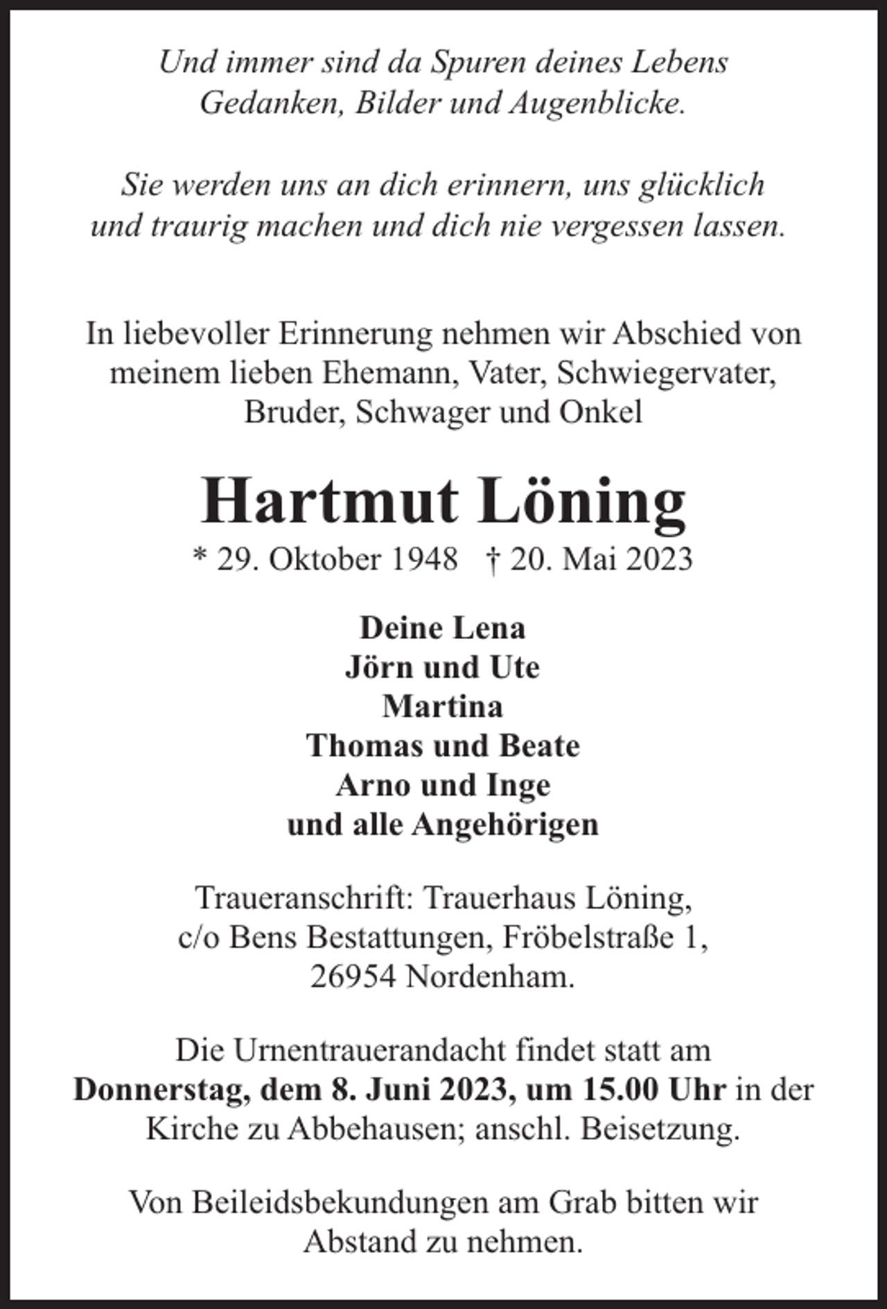 <p>Und immer sind da Spuren deines Lebens<br />Gedanken, Bilder und Augenblicke.<br />Sie werden uns an dich erinnern, uns glücklich<br />und traurig machen und dich nie vergessen lassen.<br />In liebevoller Erinnerung nehmen wir Abschied von<br />meinem lieben Ehemann, Vater, Schwiegervater,<br />Bruder, Schwager und Onkel</p><p>Hartmut Löning</p><p>* 29. Oktober 1948 † 20. Mai 2023<br />Deine Lena<br />Jörn und Ute<br />Martina<br />Thomas und Beate<br />Arno und Inge<br />und alle Angehörigen<br />Traueranschrift: Trauerhaus Löning,<br />c/o Bens Bestattungen, Fröbelstraße 1,<br />26954 Nordenham.<br />Die Urnentrauerandacht findet statt am<br />Donnerstag, dem 8. Juni 2023, um 15.00 Uhr in der<br />Kirche zu Abbehausen; anschl. Beisetzung.<br />Von Beileidsbekundungen am Grab bitten wir<br />Abstand zu nehmen.</p>