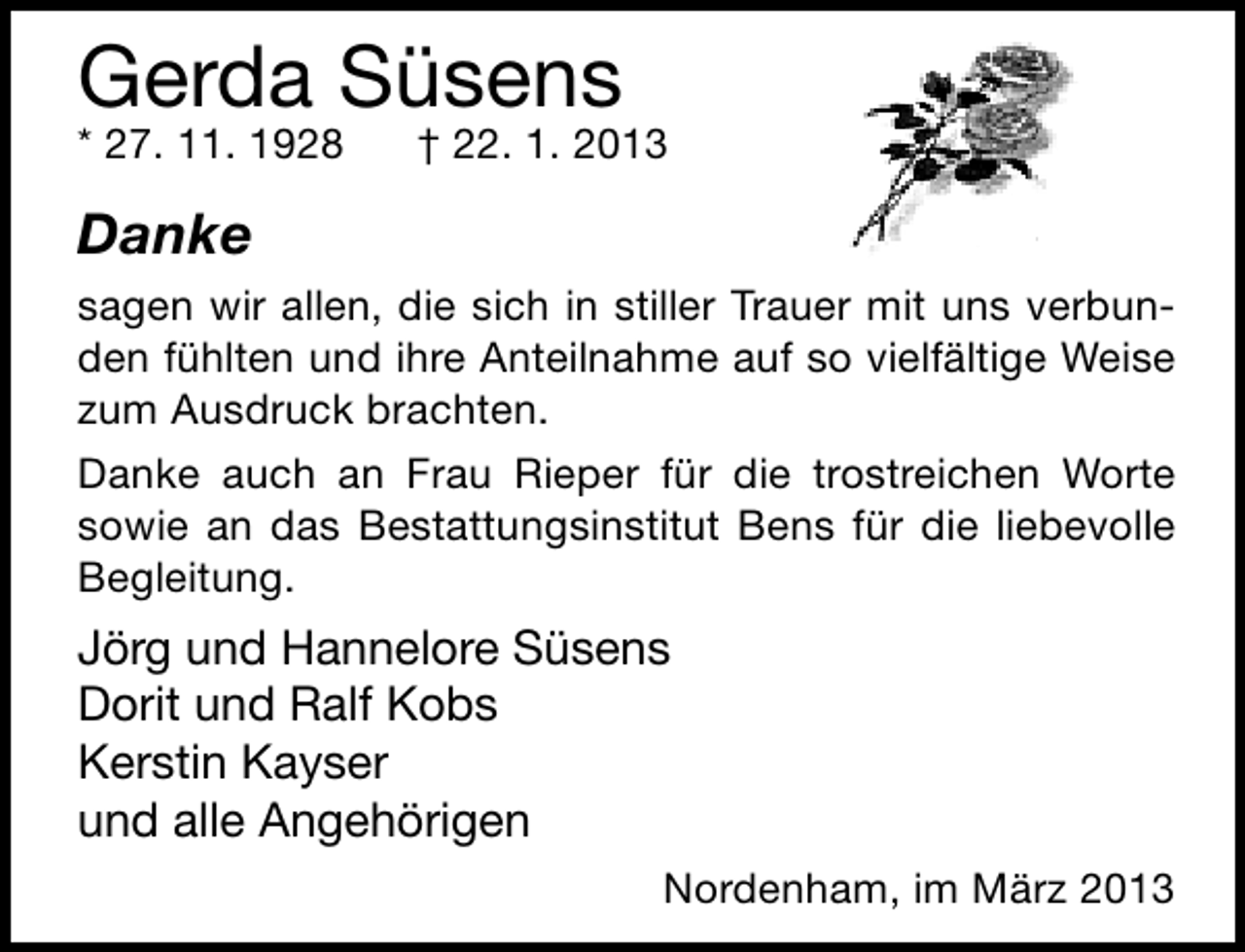 <p>Gerda Süsens<br />* 27. 11. 1928</p><p>† 22. 1. 2013</p><p>Danke<br />sagen wir allen, die sich in stiller Trauer mit uns verbunden fühlten und ihre Anteilnahme auf so vielfältige Weise<br />zum Ausdruck brachten.<br />Danke auch an Frau Rieper für die trostreichen Worte<br />sowie an das Bestattungsinstitut Bens für die liebevolle<br />Begleitung.</p><p>Jörg und Hannelore Süsens<br />Dorit und Ralf Kobs<br />Kerstin Kayser<br />und alle Angehörigen<br />Nordenham, im März 2013</p>