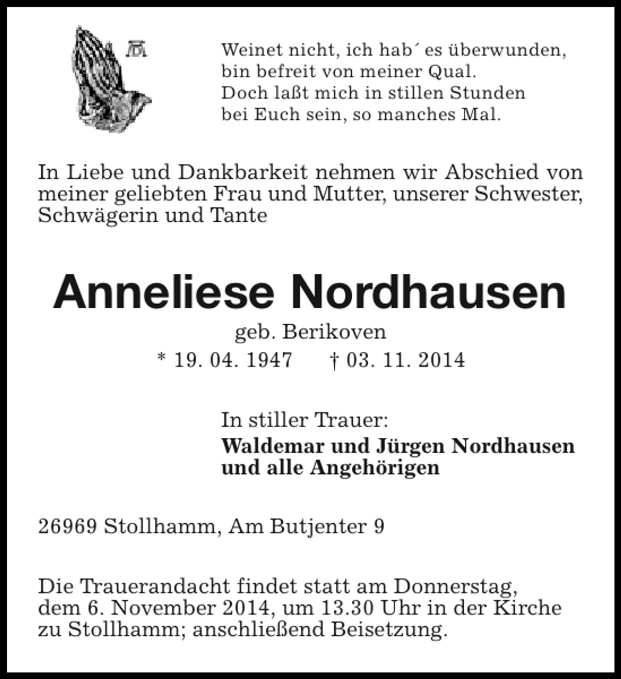 <p>Weinet nicht, ich hab´ es überwunden,<br />bin befreit von meiner Qual.<br />Doch laßt mich in stillen Stunden<br />bei Euch sein, so manches Mal.</p><p>In Liebe und Dankbarkeit nehmen wir Abschied von<br />meiner geliebten Frau und Mutter, unserer Schwester,<br />Schwägerin und Tante</p><p>Anneliese Nordhausen<br />geb. Berikoven<br />* 19. 04. 1947<br />† 03. 11. 2014</p><p>In stiller Trauer:<br />Waldemar und Jürgen Nordhausen<br />und alle Angehörigen<br />26969 Stollhamm, Am Butjenter 9<br />Die Trauerandacht findet statt am Donnerstag,<br />dem 6. November 2014, um 13.30 Uhr in der Kirche<br />zu Stollhamm; anschließend Beisetzung.</p>
