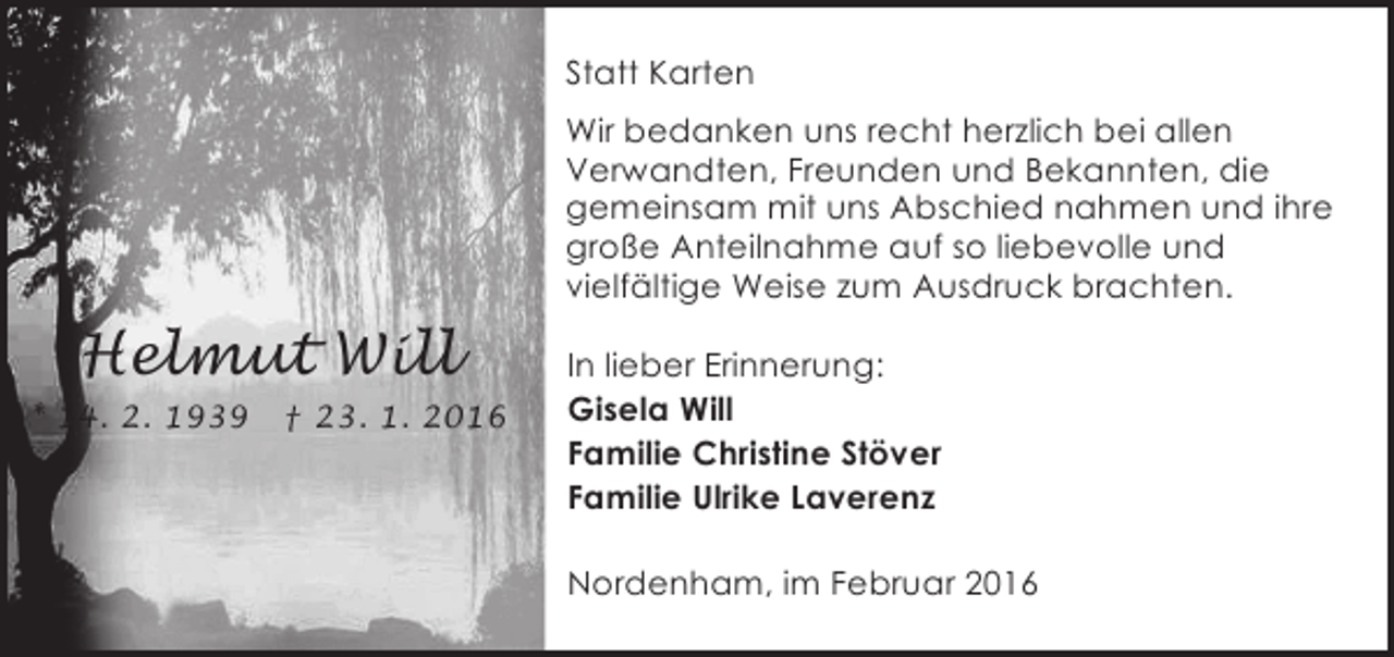 <p>Statt Karten<br />Wir bedanken uns recht herzlich bei allen<br />Verwandten, Freunden und Bekannten, die<br />gemeinsam mit uns Abschied nahmen und ihre<br />große Anteilnahme auf so liebevolle und<br />vielfältige Weise zum Ausdruck brachten.</p><p>Helmut Will<br />* 14. 2. 1939</p><p>† 23. 1. 2016</p><p>In lieber Erinnerung:<br />Gisela Will<br />Familie Christine Stöver<br />Familie Ulrike Laverenz<br />Nordenham, im Februar 2016</p>