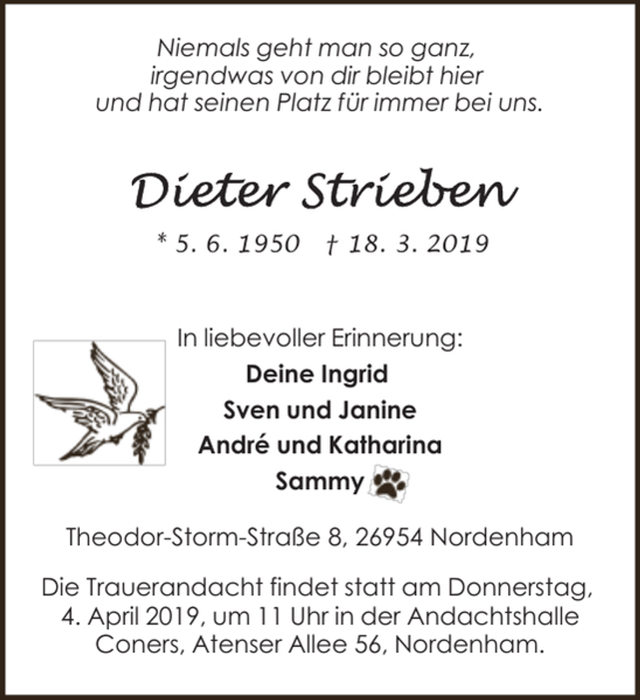 <p>Niemals geht man so ganz,<br />irgendwas von dir bleibt hier<br />und hat seinen Platz für immer bei uns.</p><p>* 5. 6. 1950</p><p>† 18. 3. 2019</p><p>In liebevoller Erinnerung:<br />Deine Ingrid<br />Sven und Janine<br />André und Katharina<br />Sammy<br />Theodor-Storm-Straße 8, 26954 Nordenham<br />Die Trauerandacht findet statt am Donnerstag,<br />4. April 2019, um 11 Uhr in der Andachtshalle<br />Coners, Atenser Allee 56, Nordenham.</p>