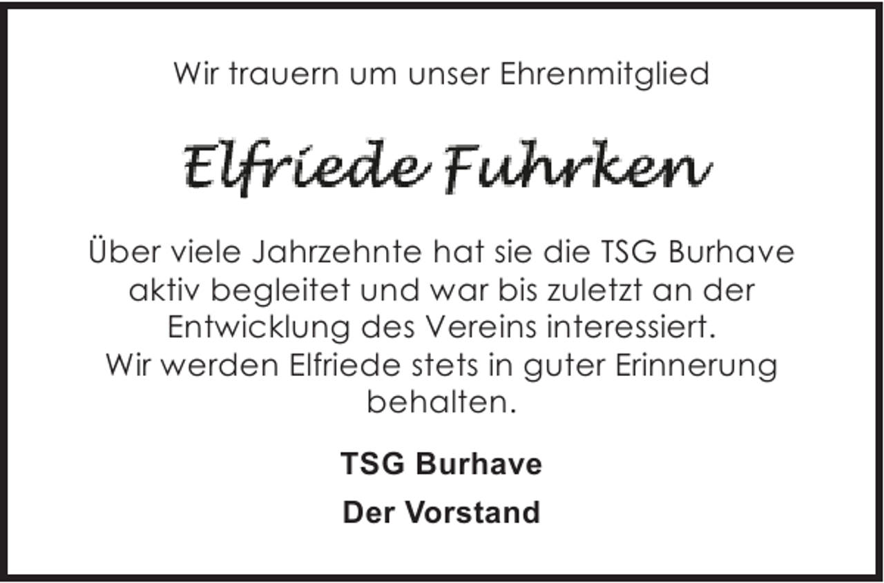 <p>Wir trauern um unser Ehrenmitglied</p><p>Ãœber viele Jahrzehnte hat sie die TSG Burhave<br />aktiv begleitet und war bis zuletzt an der<br />Entwicklung des Vereins interessiert.<br />Wir werden Elfriede stets in guter Erinnerung<br />behalten.<br />TSG Burhave<br />Der Vorstand</p>