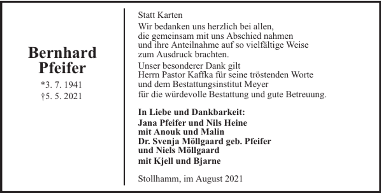 <p>Bernhard<br />Pfeifer<br />*3. 7. 1941<br />†5. 5. 2021</p><p>Statt Karten<br />Wir bedanken uns herzlich bei allen,<br />die gemeinsam mit uns Abschied nahmen<br />und ihre Anteilnahme auf so vielfältige Weise<br />zum Ausdruck brachten.<br />Unser besonderer Dank gilt<br />Herrn Pastor Kaffka für seine tröstenden Worte<br />und dem Bestattungsinstitut Meyer<br />für die würdevolle Bestattung und gute Betreuung.<br />In Liebe und Dankbarkeit:<br />Jana Pfeifer und Nils Heine<br />mit Anouk und Malin<br />Dr. Svenja Möllgaard geb. Pfeifer<br />und Niels Möllgaard<br />mit Kjell und Bjarne<br />Stollhamm, im August 2021</p>