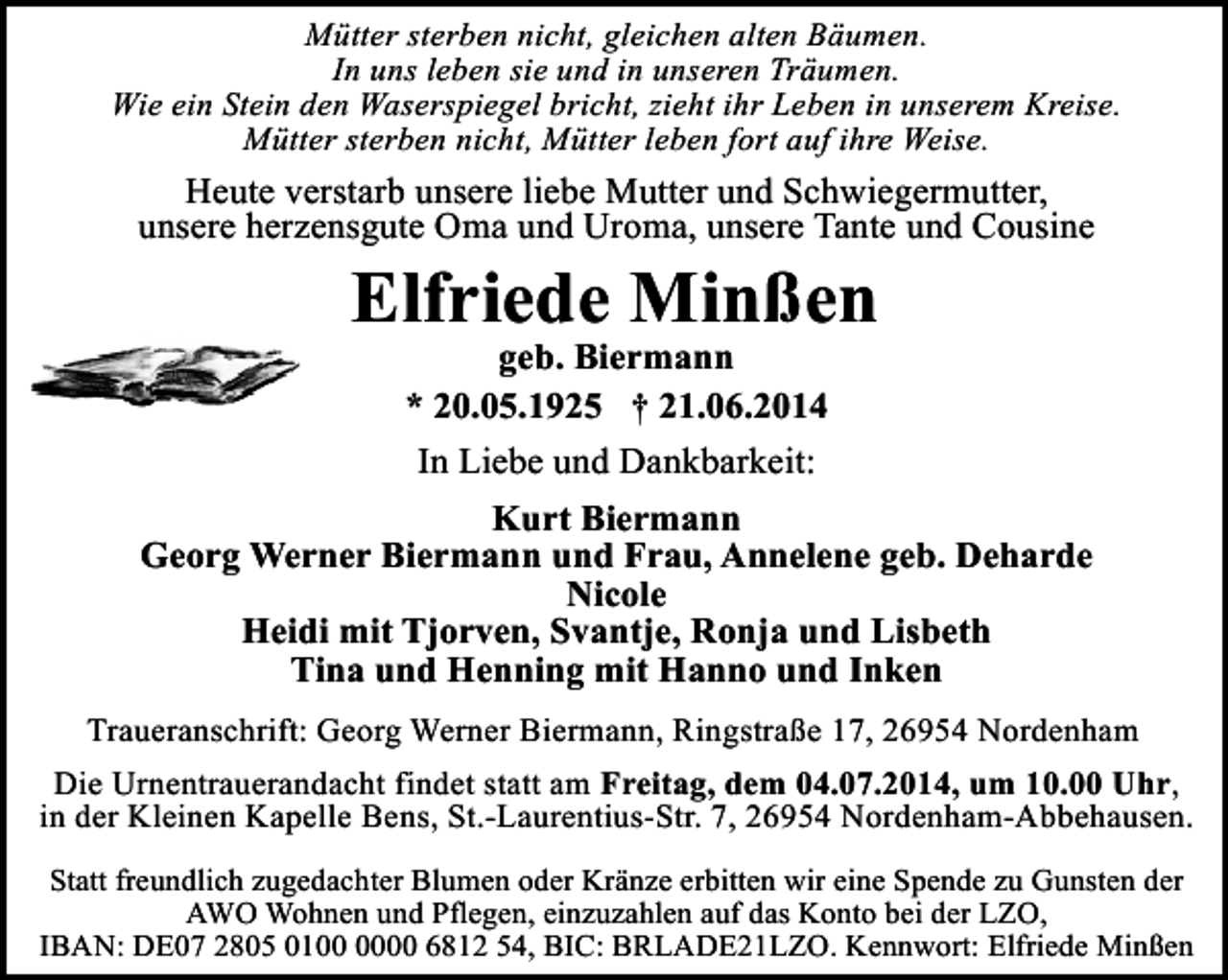 <p>Mütter sterben nicht, gleichen alten Bäumen.<br />In uns leben sie und in unseren Träumen.<br />Wie ein Stein den Waserspiegel bricht, zieht ihr Leben in unserem Kreise.<br />Mütter sterben nicht, Mütter leben fort auf ihre Weise.</p><p>Heute verstarb unsere liebe Mutter und Schwiegermutter,<br />unsere herzensgute Oma und Uroma, unsere Tante und Cousine</p><p>Elfriede Minßen<br />geb. Biermann<br />* 20.05.1925 † 21.06.2014</p><p>In Liebe und Dankbarkeit:<br />Kurt Biermann<br />Georg Werner Biermann und Frau, Annelene geb. Deharde<br />Nicole<br />Heidi mit Tjorven, Svantje, Ronja und Lisbeth<br />Tina und Henning mit Hanno und Inken<br />Traueranschrift: Georg Werner Biermann, Ringstraße 17, 26954 Nordenham<br />Die Urnentrauerandacht findet statt am Freitag, dem 04.07.2014, um 10.00 Uhr,<br />in der Kleinen Kapelle Bens, St.-Laurentius-Str. 7, 26954 Nordenham-Abbehausen.<br />Statt freundlich zugedachter Blumen oder Kränze erbitten wir eine Spende zu Gunsten der<br />AWO Wohnen und Pflegen, einzuzahlen auf das Konto bei der LZO,<br />IBAN: DE07 2805 0100 6812 54, BIC: BRLADE21LZO. Kennwort: Elfriede Minßen</p>