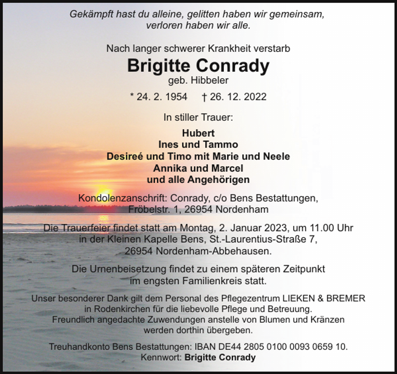 <p>Gekämpft hast du alleine, gelitten haben wir gemeinsam,<br />verloren haben wir alle.<br />Nach langer schwerer Krankheit verstarb</p><p>Brigitte Conrady<br />geb. Hibbeler</p><p>* 24. 2. 1954</p><p>† 26. 12. 2022</p><p>In stiller Trauer:<br />Hubert<br />Ines und Tammo<br />Desireé und Timo mit Marie und Neele<br />Annika und Marcel<br />und alle Angehörigen<br />Kondolenzanschrift: Conrady, c/o Bens Bestattungen,<br />Fröbelstr. 1, 26954 Nordenham<br />Die Trauerfeier findet statt am Montag, 2. Januar 2023, um 11.00 Uhr<br />in der Kleinen Kapelle Bens, St.-Laurentius-Straße 7,<br />26954 Nordenham-Abbehausen.<br />Die Urnenbeisetzung findet zu einem späteren Zeitpunkt<br />im engsten Familienkreis statt.<br />Unser besonderer Dank gilt dem Personal des Pflegezentrum LIEKEN &amp; BREMER<br />in Rodenkirchen für die liebevolle Pflege und Betreuung.<br />Freundlich angedachte Zuwendungen anstelle von Blumen und Kränzen<br />werden dorthin übergeben.<br />Treuhandkonto Bens Bestattungen: IBAN DE44 2805 0193 0659 10.<br />Kennwort: Brigitte Conrady</p>