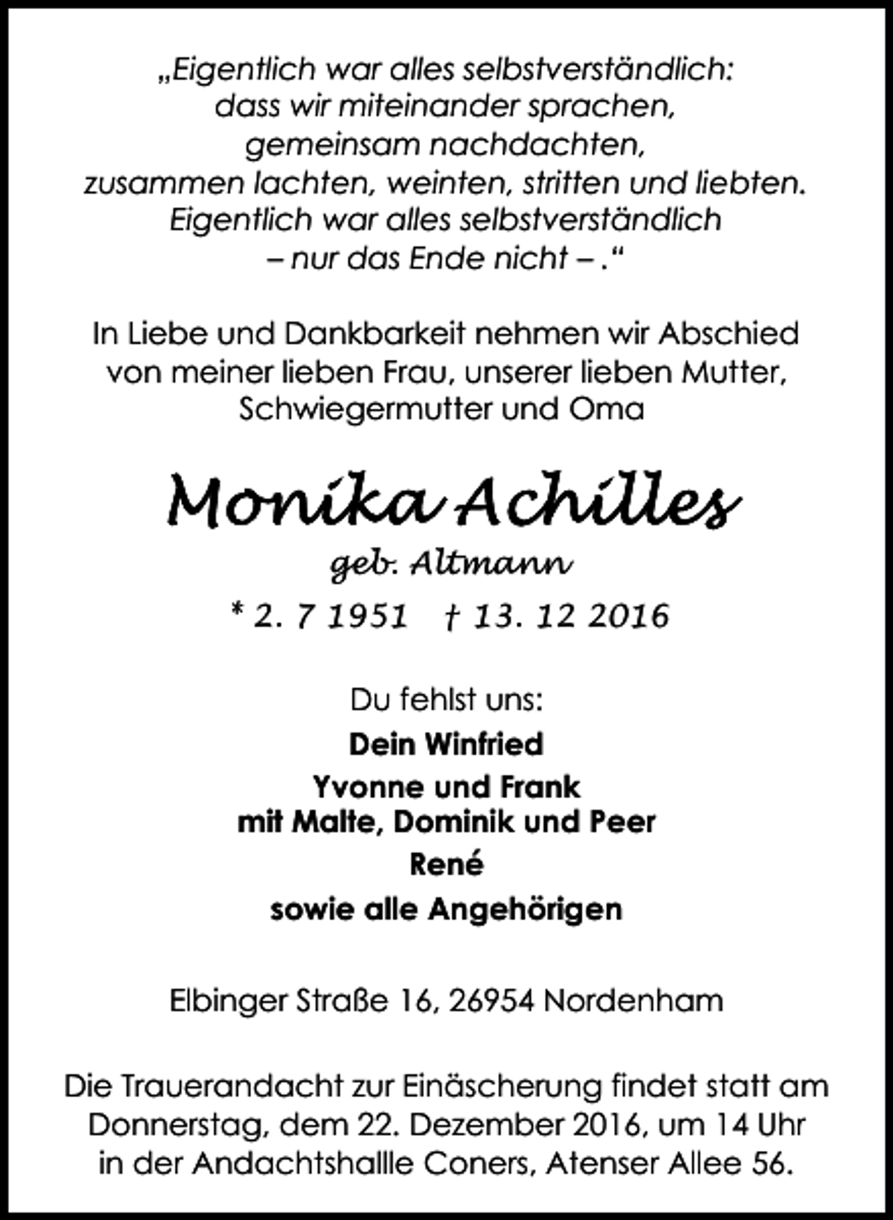 <p>„Eigentlich war alles selbstverständlich:<br />dass wir miteinander sprachen,<br />gemeinsam nachdachten,<br />zusammen lachten, weinten, stritten und liebten.<br />Eigentlich war alles selbstverständlich<br />– nur das Ende nicht – .“<br />In Liebe und Dankbarkeit nehmen wir Abschied<br />von meiner lieben Frau, unserer lieben Mutter,<br />Schwiegermutter und Oma</p><p>geb. Altmann<br />* 2. 7 1951</p><p>† 13. 1016</p><p>Du fehlst uns:<br />Dein Winfried<br />Yvonne und Frank<br />mit Malte, Dominik und Peer<br />René<br />sowie alle Angehörigen<br />Elbinger Straße 16, 26954 Nordenham<br />Die Trauerandacht zur Einäscherung findet statt am<br />Donnerstag, dem 22. Dezember 2016, um 14 Uhr<br />in der Andachtshallle Coners, Atenser Allee 56.</p>