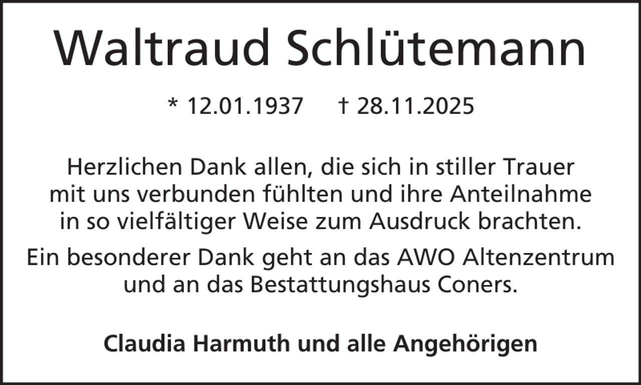 <p>Waltraud Schlütemann<br />* 12.01.1937</p><p>† 28.11.2025</p><p>Herzlichen Dank allen, die sich in stiller Trauer<br />mit uns verbunden fühlten und ihre Anteilnahme<br />in so vielfältiger Weise zum Ausdruck brachten.<br />Ein besonderer Dank geht an das AWO Altenzentrum<br />und an das Bestattungshaus Coners.<br />Claudia Harmuth und alle Angehörigen</p>