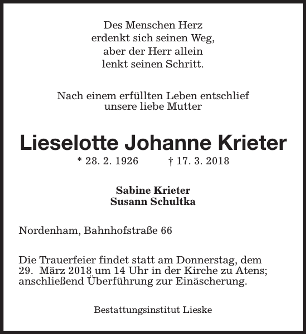 <p>Des Menschen Herz<br />erdenkt sich seinen Weg,<br />aber der Herr allein<br />lenkt seinen Schritt.<br />Nach einem erfüllten Leben entschlief<br />unsere liebe Mutter</p><p>Lieselotte Johanne Krieter<br />* 28. 2. 1926</p><p>† 17. 3. 2018</p><p>Sabine Krieter<br />Susann Schultka<br />Nordenham, Bahnhofstraße 66<br />Die Trauerfeier findet statt am Donnerstag, dem<br />29. März 2018 um 14 Uhr in der Kirche zu Atens;<br />anschließend Überführung zur Einäscherung.<br />Bestattungsinstitut Lieske</p>