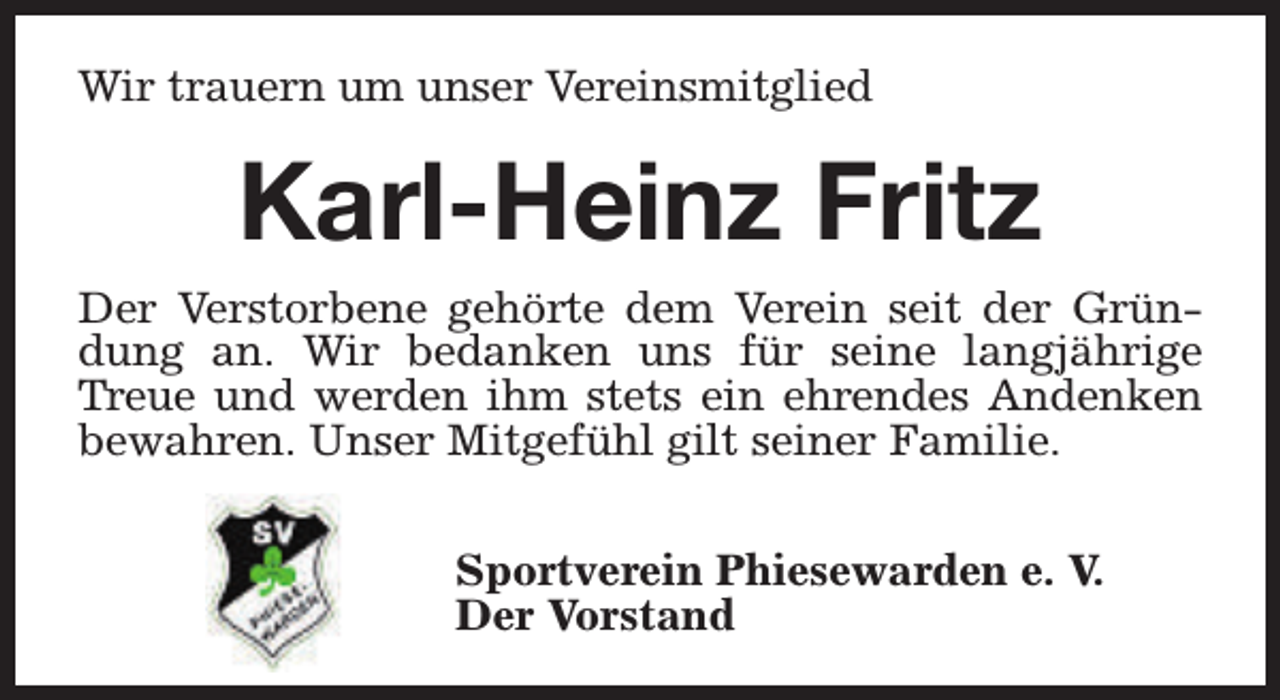 <p>Wir trauern um unser Vereinsmitglied</p><p>Karl-Heinz Fritz<br />Der Verstorbene gehörte dem Verein seit der Gründung an. Wir bedanken uns für seine langjährige<br />Treue und werden ihm stets ein ehrendes Andenken<br />bewahren. Unser Mitgefühl gilt seiner Familie.<br />Sportverein Phiesewarden e. V.<br />Der Vorstand</p>