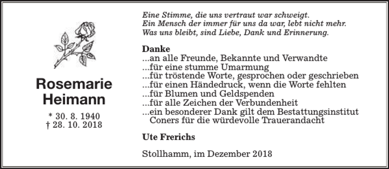 <p>Eine Stimme, die uns vertraut war schweigt.<br />Ein Mensch der immer für uns da war, lebt nicht mehr.<br />Was uns bleibt, sind Liebe, Dank und Erinnerung.</p><p>Rosemarie<br />Heimann<br />* 30. 8. 1940<br />† 28. 10. 2018</p><p>Danke<br />...an alle Freunde, Bekannte und Verwandte<br />...für eine stumme Umarmung<br />...für tröstende Worte, gesprochen oder geschrieben<br />...für einen Händedruck, wenn die Worte fehlten<br />...für Blumen und Geldspenden<br />...für alle Zeichen der Verbundenheit<br />...ein besonderer Dank gilt dem Bestattungsinstitut<br />Coners für die würdevolle Trauerandacht<br />Ute Frerichs<br />Stollhamm, im Dezember 2018</p>