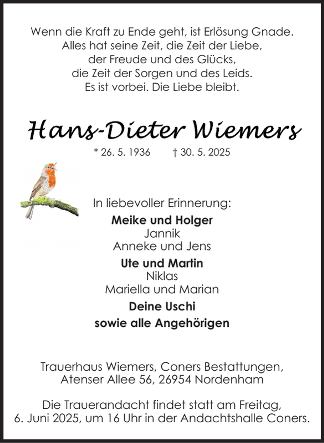 <p>Wenn die Kraft zu Ende geht, ist Erlösung Gnade.<br />Alles hat seine Zeit, die Zeit der Liebe,<br />der Freude und des Glücks,<br />die Zeit der Sorgen und des Leids.<br />Es ist vorbei. Die Liebe bleibt.</p><p>* 26. 5. 1936</p><p>† 30. 5. 2025</p><p>In liebevoller Erinnerung:<br />Meike und Holger<br />Jannik<br />Anneke und Jens<br />Ute und Martin<br />Niklas<br />Mariella und Marian<br />Deine Uschi<br />sowie alle Angehörigen<br />Trauerhaus Wiemers, Coners Bestattungen,<br />Atenser Allee 56, 26954 Nordenham<br />Die Trauerandacht findet statt am Freitag,<br />6. Juni 2025, um 16 Uhr in der Andachtshalle Coners.</p>