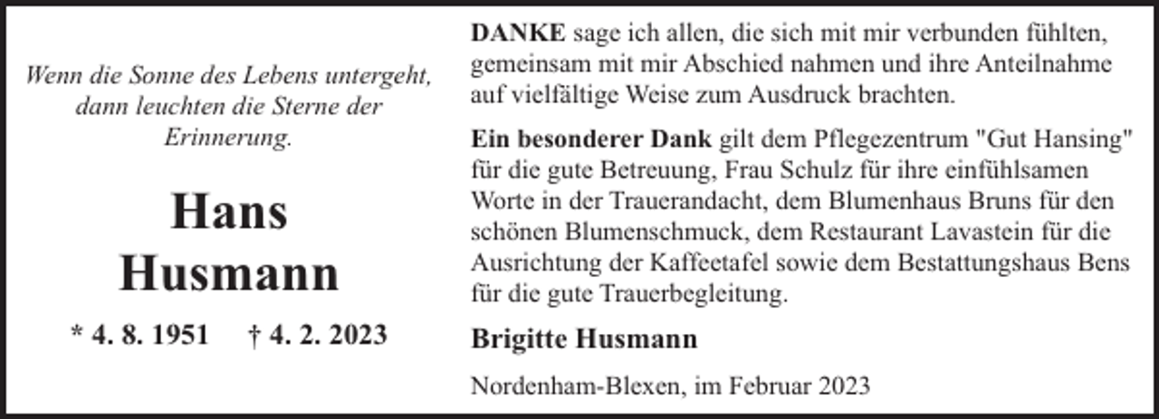 <p>Wenn die Sonne des Lebens untergeht,<br />dann leuchten die Sterne der<br />Erinnerung.</p><p>Hans<br />Husmann<br />* 4. 8. 1951</p><p>† 4. 2. 2023</p><p>DANKE sage ich allen, die sich mit mir verbunden fühlten,<br />gemeinsam mit mir Abschied nahmen und ihre Anteilnahme<br />auf vielfältige Weise zum Ausdruck brachten.<br />Ein besonderer Dank gilt dem Pflegezentrum "Gut Hansing"<br />für die gute Betreuung, Frau Schulz für ihre einfühlsamen<br />Worte in der Trauerandacht, dem Blumenhaus Bruns für den<br />schönen Blumenschmuck, dem Restaurant Lavastein für die<br />Ausrichtung der Kaffeetafel sowie dem Bestattungshaus Bens<br />für die gute Trauerbegleitung.</p><p>Brigitte Husmann<br />Nordenham-Blexen, im Februar 2023</p>