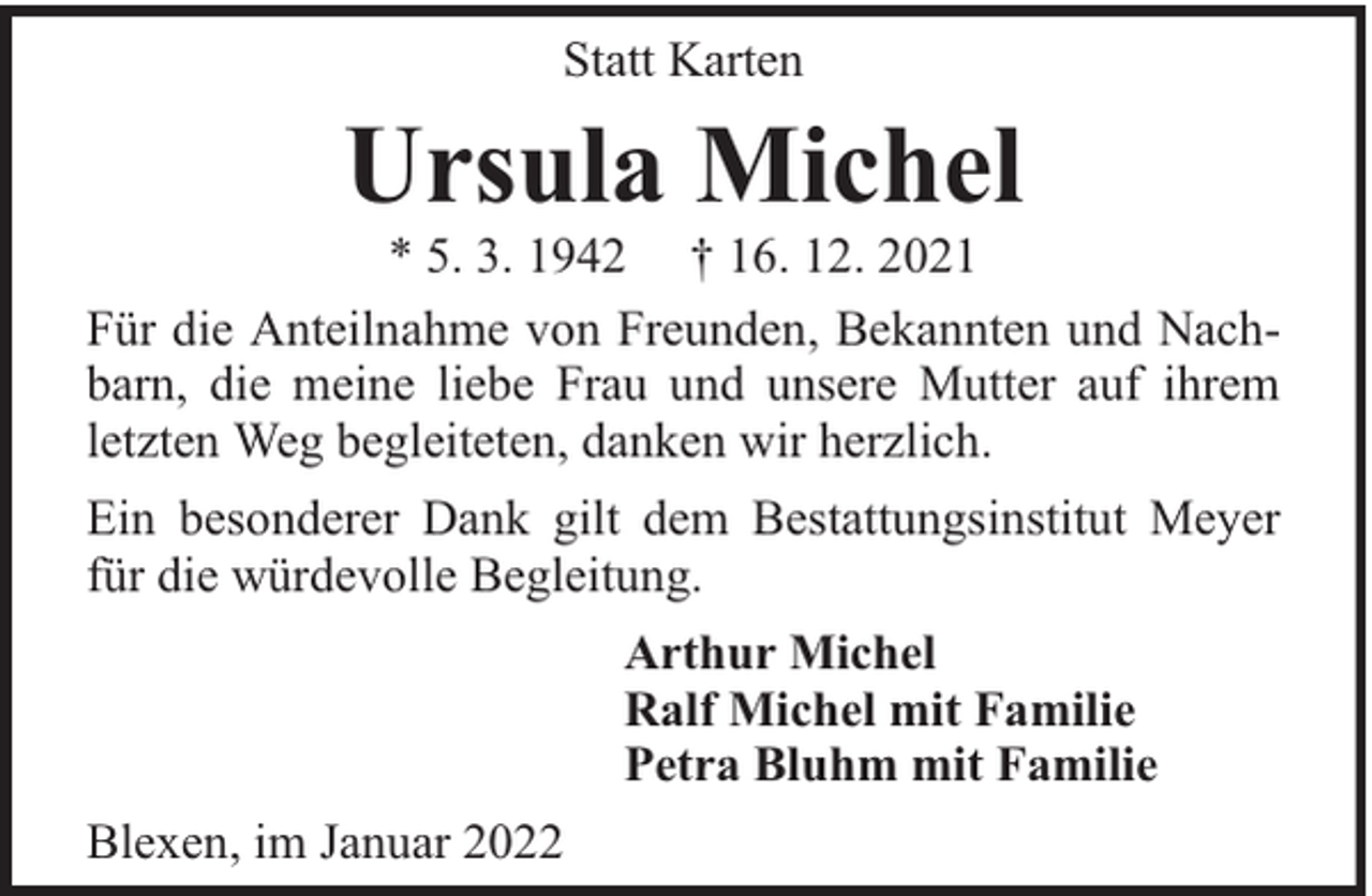 <p>Statt Karten</p><p>Ursula Michel</p><p>* 5. 3. 1942 † 16. 12. 2021<br />Für die Anteilnahme von Freunden, Bekannten und Nachbarn, die meine liebe Frau und unsere Mutter auf ihrem<br />letzten Weg begleiteten, danken wir herzlich.<br />Ein besonderer Dank gilt dem Bestattungsinstitut Meyer<br />für die würdevolle Begleitung.<br />Arthur Michel<br />Ralf Michel mit Familie<br />Petra Bluhm mit Familie<br />Blexen, im Januar 2022</p>