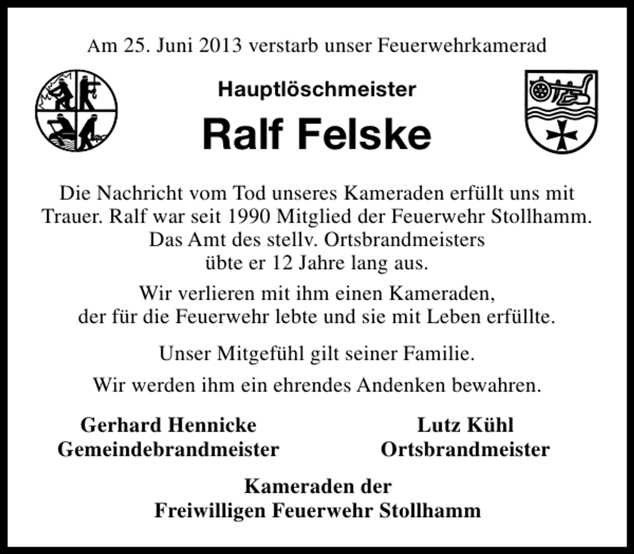 <p>Am 25. Juni 2013 verstarb unser Feuerwehrkamerad</p><p>Hauptlöschmeister</p><p>Ralf Felske<br />Die Nachricht vom Tod unseres Kameraden erfüllt uns mit<br />Trauer. Ralf war seit 1990 Mitglied der Feuerwehr Stollhamm.<br />Das Amt des stellv. Ortsbrandmeisters<br />übte er 12 Jahre lang aus.<br />Wir verlieren mit ihm einen Kameraden,<br />der für die Feuerwehr lebte und sie mit Leben erfüllte.<br />Unser Mitgefühl gilt seiner Familie.<br />Wir werden ihm ein ehrendes Andenken bewahren.<br />Gerhard Hennicke<br />Gemeindebrandmeister</p><p>Lutz Kühl<br />Ortsbrandmeister</p><p>Kameraden der<br />Freiwilligen Feuerwehr Stollhamm</p>
