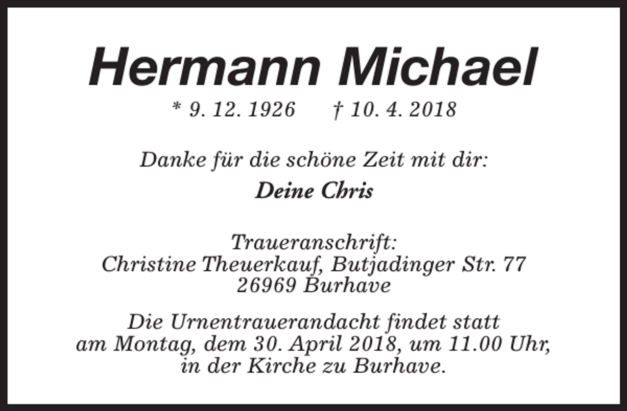 <p>Hermann Michael<br />* 9. 12. 1926</p><p>† 10. 4. 2018</p><p>Danke für die schöne Zeit mit dir:</p><p>Deine Chris<br />Traueranschrift:<br />Christine Theuerkauf, Butjadinger Str. 77<br />26969 Burhave<br />Die Urnentrauerandacht findet statt<br />am Montag, dem 30. April 2018, um 11.00 Uhr,<br />in der Kirche zu Burhave.</p>