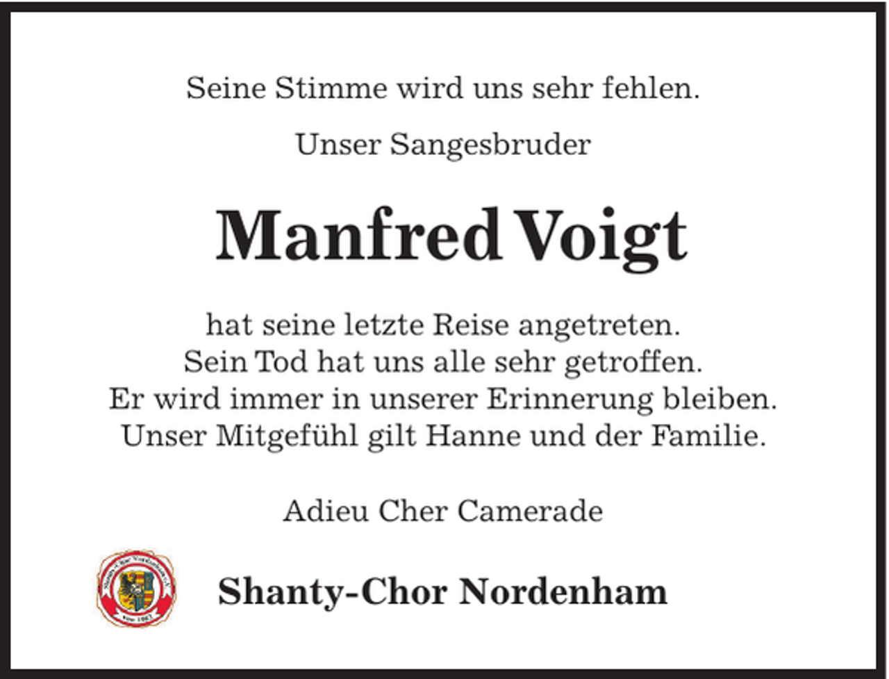<p>Seine Stimme wird uns sehr fehlen.<br />Unser Sangesbruder</p><p>Manfred Voigt<br />hat seine letzte Reise angetreten.<br />Sein Tod hat uns alle sehr getroffen.<br />Er wird immer in unserer Erinnerung bleiben.<br />Unser Mitgefühl gilt Hanne und der Familie.<br />Adieu Cher Camerade</p><p>Shanty-Chor Nordenham</p>
