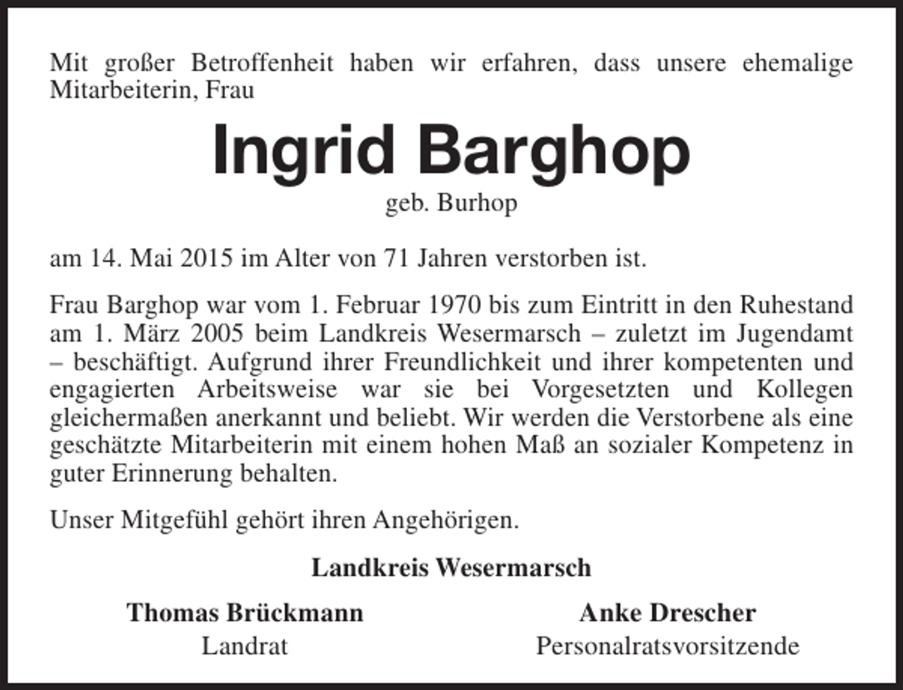 <p>Mit großer Betroffenheit haben wir erfahren, dass unsere ehemalige<br />Mitarbeiterin, Frau</p><p>Ingrid Barghop<br />geb. Burhop</p><p>am 14. Mai 2015 im Alter von 71 Jahren verstorben ist.<br />Frau Barghop war vom 1. Februar 1970 bis zum Eintritt in den Ruhestand<br />am 1. März 2005 beim Landkreis Wesermarsch – zuletzt im Jugendamt<br />– beschäftigt. Aufgrund ihrer Freundlichkeit und ihrer kompetenten und<br />engagierten Arbeitsweise war sie bei Vorgesetzten und Kollegen<br />gleichermaßen anerkannt und beliebt. Wir werden die Verstorbene als eine<br />geschätzte Mitarbeiterin mit einem hohen Maß an sozialer Kompetenz in<br />guter Erinnerung behalten.<br />Unser Mitgefühl gehört ihren Angehörigen.<br />Landkreis Wesermarsch<br />Thomas Brückmann<br />Landrat</p><p>Anke Drescher<br />Personalratsvorsitzende</p>