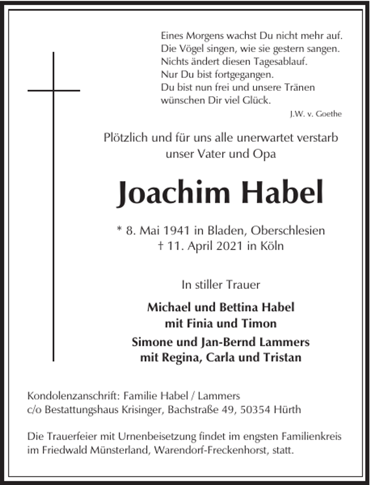 <p>Eines Morgens wachst Du nicht mehr auf.<br />Die Vögel singen, wie sie gestern sangen.<br />Nichts ändert diesen Tagesablauf.<br />Nur Du bist fortgegangen.<br />Du bist nun frei und unsere Tränen<br />wünschen Dir viel Glück.<br />J.W. v. Goethe</p><p>Plötzlich und für uns alle unerwartet verstarb<br />unser Vater und Opa</p><p>Joachim Habel<br />* 8. Mai 1941 in Bladen, Oberschlesien<br />† 11. April 2021 in Köln<br />In stiller Trauer<br />Michael und Bettina Habel<br />mit Finia und Timon<br />Simone und Jan-Bernd Lammers<br />mit Regina, Carla und Tristan<br />Kondolenzanschrift: Familie Habel / Lammers<br />c/o Bestattungshaus Krisinger, Bachstraße 49, 50354 Hürth<br />Die Trauerfeier mit Urnenbeisetzung findet im engsten Familienkreis<br />im Friedwald Münsterland, Warendorf-Freckenhorst, statt.</p>