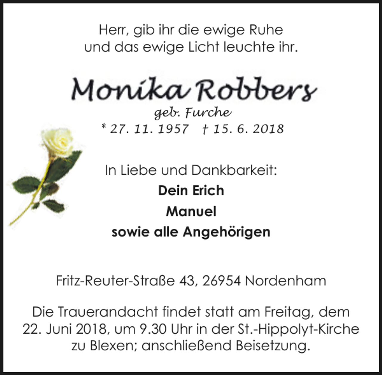 <p>Herr, gib ihr die ewige Ruhe<br />und das ewige Licht leuchte ihr.</p><p>geb. Furche<br />* 27. 11. 1957 † 15. 6. 2018</p><p>In Liebe und Dankbarkeit:<br />Dein Erich<br />Manuel<br />sowie alle Angehörigen<br />Fritz-Reuter-Straße 43, 26954 Nordenham<br />Die Trauerandacht findet statt am Freitag, dem<br />22. Juni 2018, um 9.30 Uhr in der St.-Hippolyt-Kirche<br />zu Blexen; anschließend Beisetzung.</p>
