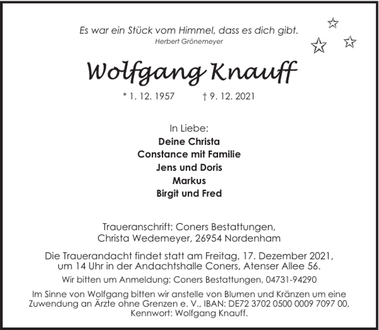 <p>Es war ein Stück vom Himmel, dass es dich gibt.<br />Herbert Grönemeyer</p>
<p>* 1. 12. 1957</p>
<p>† 9. 12. 2021</p>
<p>In Liebe:<br />Deine Christa<br />Constance mit Familie<br />Jens und Doris<br />Markus<br />Birgit und Fred<br />Traueranschrift: Coners Bestattungen,<br />Christa Wedemeyer, 26954 Nordenham<br />Die Trauerandacht findet statt am Freitag, 17. Dezember 2021,<br />um 14 Uhr in der Andachtshalle Coners, Atenser Allee 56.<br />Wir bitten um Anmeldung: Coners Bestattungen, 04731-94290<br />Im Sinne von Wolfgang bitten wir anstelle von Blumen und Kränzen um eine<br />Zuwendung an Ärzte ohne Grenzen e. V., IBAN: DE72 3702 0509 7097 00,<br />Kennwort: Wolfgang Knauff.</p>