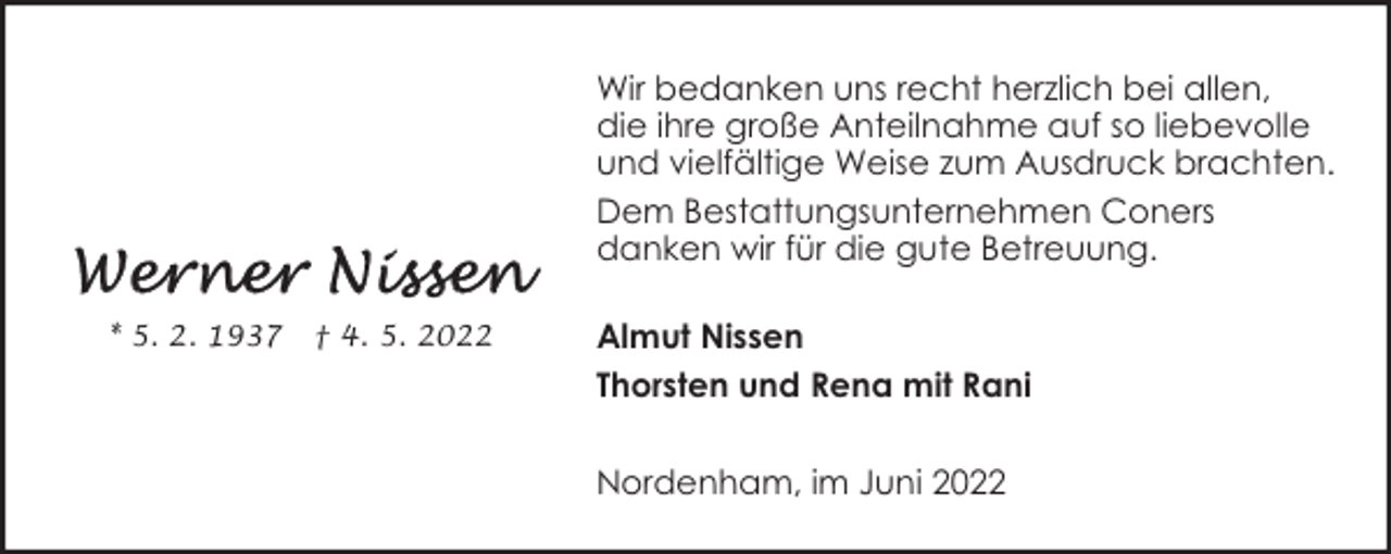 <p>Wir bedanken uns recht herzlich bei allen,<br />die ihre große Anteilnahme auf so liebevolle<br />und vielfältige Weise zum Ausdruck brachten.<br />Dem Bestattungsunternehmen Coners<br />danken wir für die gute Betreuung.<br />* 5. 2. 1937</p><p>† 4. 5. 2022</p><p>Almut Nissen<br />Thorsten und Rena mit Rani<br />Nordenham, im Juni 2022</p>