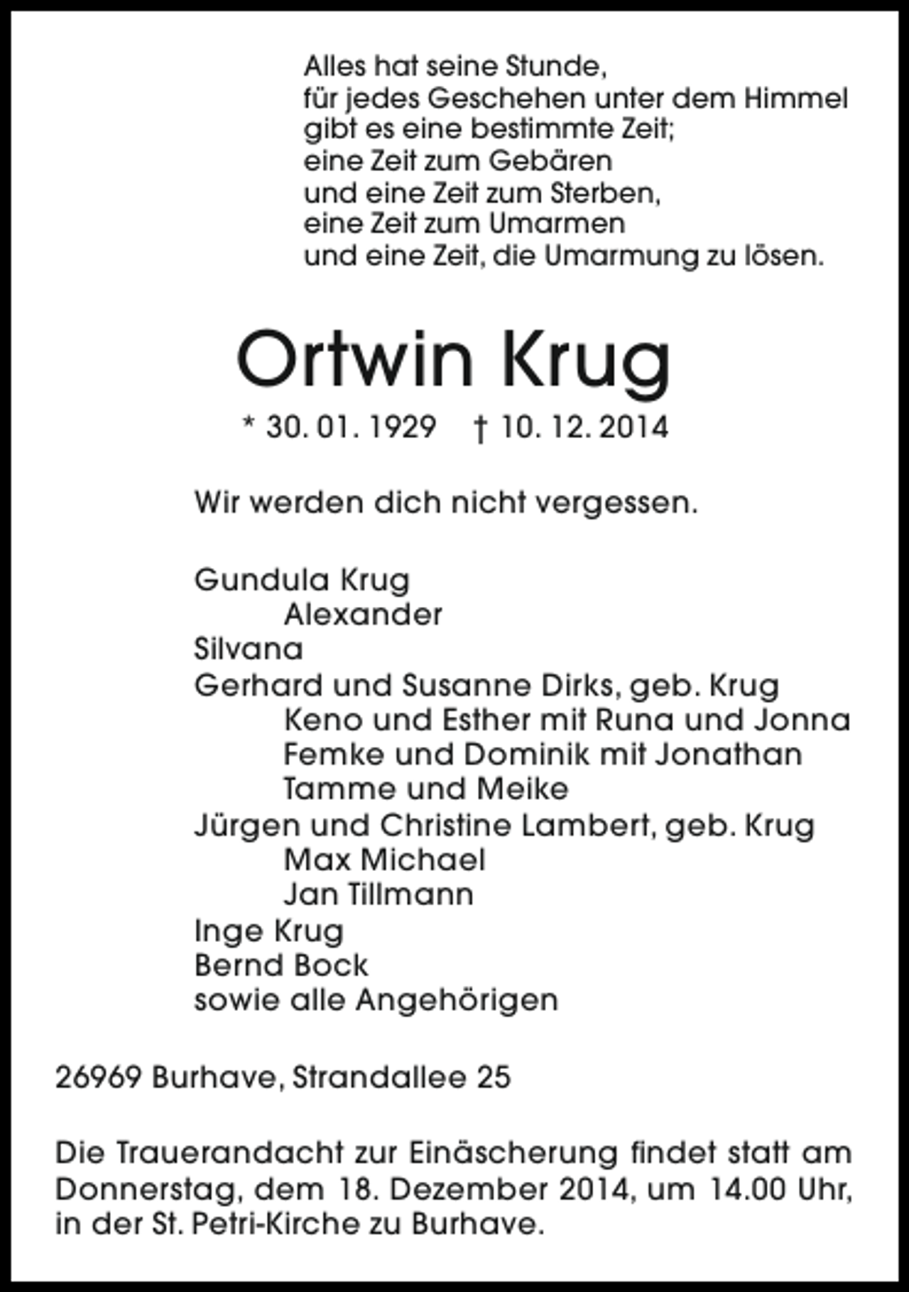 <p>Alles hat seine Stunde,<br />für jedes Geschehen unter dem Himmel<br />gibt es eine bestimmte Zeit;<br />eine Zeit zum Gebären<br />und eine Zeit zum Sterben,<br />eine Zeit zum Umarmen<br />und eine Zeit, die Umarmung zu lösen.</p><p>Ortwin Krug<br />* 30. 01. 1929</p><p>† 10. 12. 2014</p><p>Wir werden dich nicht vergessen.<br />Gundula Krug<br />Alexander<br />Silvana<br />Gerhard und Susanne Dirks, geb. Krug<br />Keno und Esther mit Runa und Jonna<br />Femke und Dominik mit Jonathan<br />Tamme und Meike<br />Jürgen und Christine Lambert, geb. Krug<br />Max Michael<br />Jan Tillmann<br />Inge Krug<br />Bernd Bock<br />sowie alle Angehörigen<br />26969 Burhave, Strandallee 25<br />Die Trauerandacht zur Einäscherung findet statt am<br />Donnerstag, dem 18. Dezember 2014, um 14.00 Uhr,<br />in der St. Petri-Kirche zu Burhave.</p>