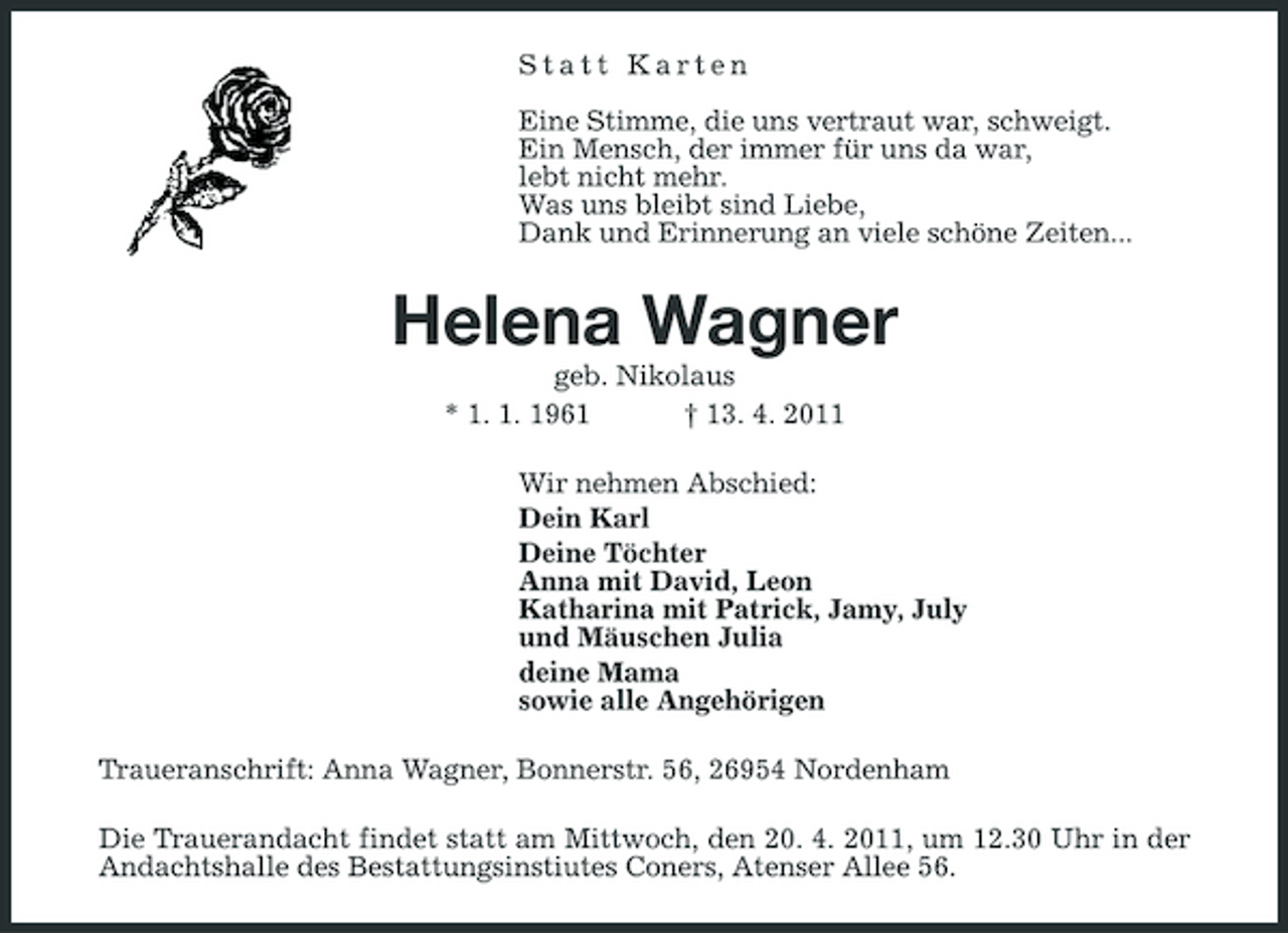 <p>Statt Karten Eine Stimme, die uns vertraut war, schweigt. Ein Mensch, der immer für uns da war, lebt nicht mehr. Was uns bleibt sind Liebe, Dank und Erinnerung an viele schöne Zeiten...</p><p>Helena Wagner<br />geb. Nikolaus * 1. 1. 1961 † 13. 4. 2011 Wir nehmen Abschied: Dein Karl Deine Töchter Anna mit David, Leon Katharina mit Patrick, Jamy, July und Mäuschen Julia deine Mama sowie alle Angehörigen Traueranschrift: Anna Wagner, Bonnerstr. 56, 26954 Nordenham Die Trauerandacht findet statt am Mittwoch, den 20. 4. 2011, um 12.30 Uhr in der Andachtshalle des Bestattungsinstiutes Coners, Atenser Allee 56.</p>