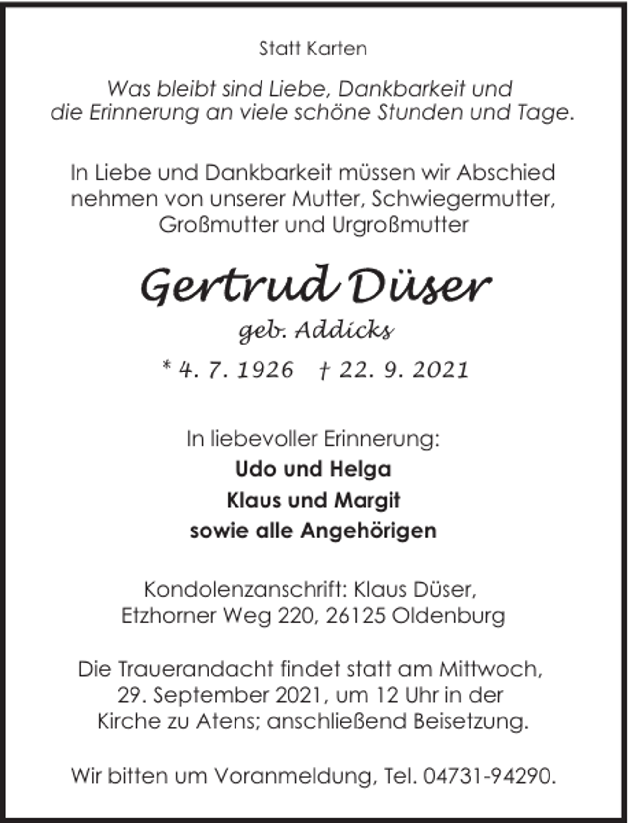 <p>Statt Karten</p><p>Was bleibt sind Liebe, Dankbarkeit und<br />die Erinnerung an viele schöne Stunden und Tage.<br />In Liebe und Dankbarkeit müssen wir Abschied<br />nehmen von unserer Mutter, Schwiegermutter,<br />Großmutter und Urgroßmutter</p><p>geb. Addicks<br />* 4. 7. 1926</p><p>† 22. 9. 2021</p><p>In liebevoller Erinnerung:<br />Udo und Helga<br />Klaus und Margit<br />sowie alle Angehörigen<br />Kondolenzanschrift: Klaus Düser,<br />Etzhorner Weg 220, 26125 Oldenburg<br />Die Trauerandacht findet statt am Mittwoch,<br />29. September 2021, um 12 Uhr in der<br />Kirche zu Atens; anschließend Beisetzung.<br />Wir bitten um Voranmeldung, Tel. 04731-94290.</p>