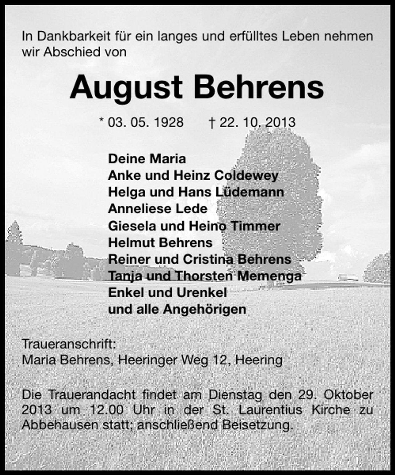 <p>In Dankbarkeit für ein langes und erfülltes Leben nehmen<br />wir Abschied von</p><p>August Behrens<br />* 03. 05. 1928</p><p>† 22. 10. 2013</p><p>Deine Maria<br />Anke und Heinz Coldewey<br />Helga und Hans Lüdemann<br />Anneliese Lede<br />Giesela und Heino Timmer<br />Helmut Behrens<br />Reiner und Cristina Behrens<br />Tanja und Thorsten Memenga<br />Enkel und Urenkel<br />und alle Angehörigen<br />Traueranschrift:<br />Maria Behrens, Heeringer Weg 12, Heering<br />Die Trauerandacht ﬁndet am Dienstag den 29. Oktober<br />2013 um 12.00 Uhr in der St. Laurentius Kirche zu<br />Abbehausen statt; anschließend Beisetzung.</p>