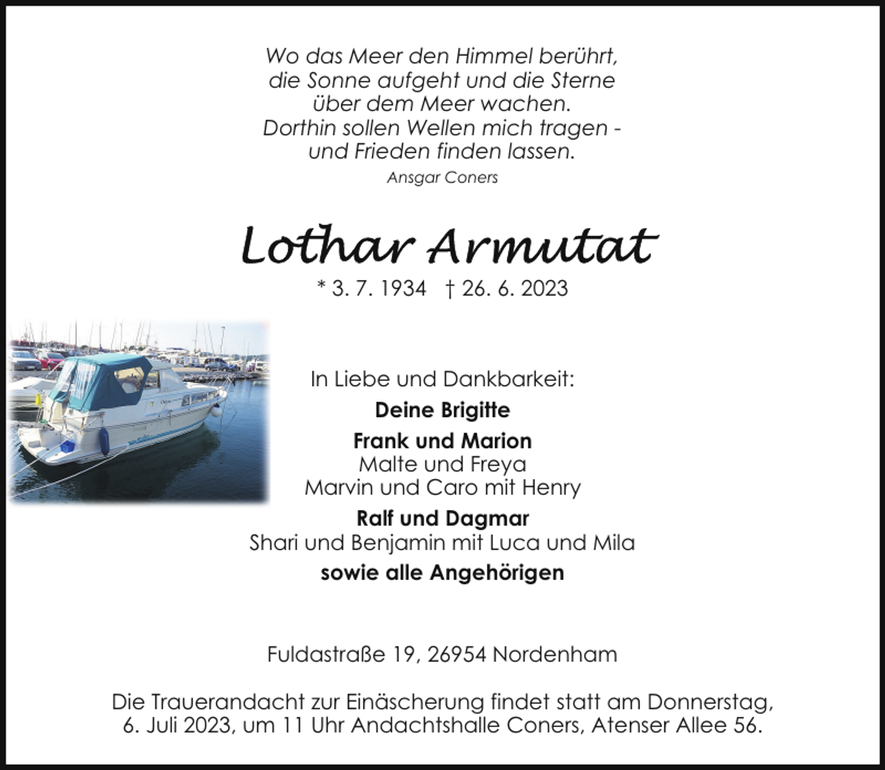 <p>Wo das Meer den Himmel berührt,<br />die Sonne aufgeht und die Sterne<br />über dem Meer wachen.<br />Dorthin sollen Wellen mich tragen und Frieden finden lassen.<br />Ansgar Coners</p><p>* 3. 7. 1934 † 26. 6. 2023</p><p>In Liebe und Dankbarkeit:<br />Deine Brigitte<br />Frank und Marion<br />Malte und Freya<br />Marvin und Caro mit Henry<br />Ralf und Dagmar<br />Shari und Benjamin mit Luca und Mila<br />sowie alle Angehörigen<br />Fuldastraße 19, 26954 Nordenham<br />Die Trauerandacht zur Einäscherung findet statt am Donnerstag,<br />6. Juli 2023, um 11 Uhr Andachtshalle Coners, Atenser Allee 56.</p>