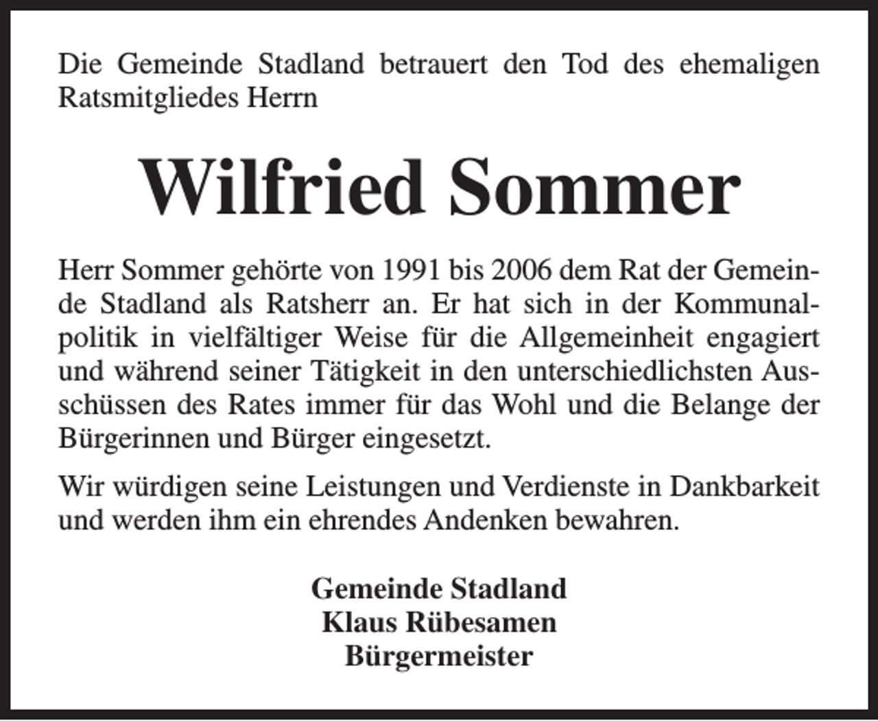 <p>Die Gemeinde Stadland betrauert den Tod des ehemaligen<br />Ratsmitgliedes Herrn</p><p>Wilfried Sommer<br />Herr Sommer gehörte von 1991 bis 2006 dem Rat der Gemeinde Stadland als Ratsherr an. Er hat sich in der Kommunalpolitik in vielfältiger Weise für die Allgemeinheit engagiert<br />und während seiner Tätigkeit in den unterschiedlichsten Ausschüssen des Rates immer für das Wohl und die Belange der<br />Bürgerinnen und Bürger eingesetzt.<br />Wir würdigen seine Leistungen und Verdienste in Dankbarkeit<br />und werden ihm ein ehrendes Andenken bewahren.<br />Gemeinde Stadland<br />Klaus Rübesamen<br />Bürgermeister</p>
