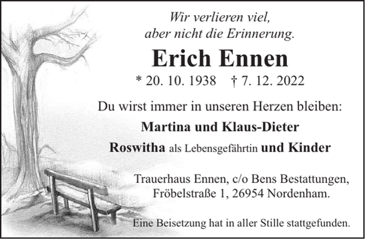 <p>Wir verlieren viel,<br />aber nicht die Erinnerung.</p><p>Erich Ennen</p><p>* 20. 10. 1938</p><p>† 7. 12. 2022</p><p>Du wirst immer in unseren Herzen bleiben:<br />Martina und Klaus-Dieter<br />Roswitha als Lebensgefährtin und Kinder<br />Trauerhaus Ennen, c/o Bens Bestattungen,<br />Fröbelstraße 1, 26954 Nordenham.<br />Eine Beisetzung hat in aller Stille stattgefunden.</p>