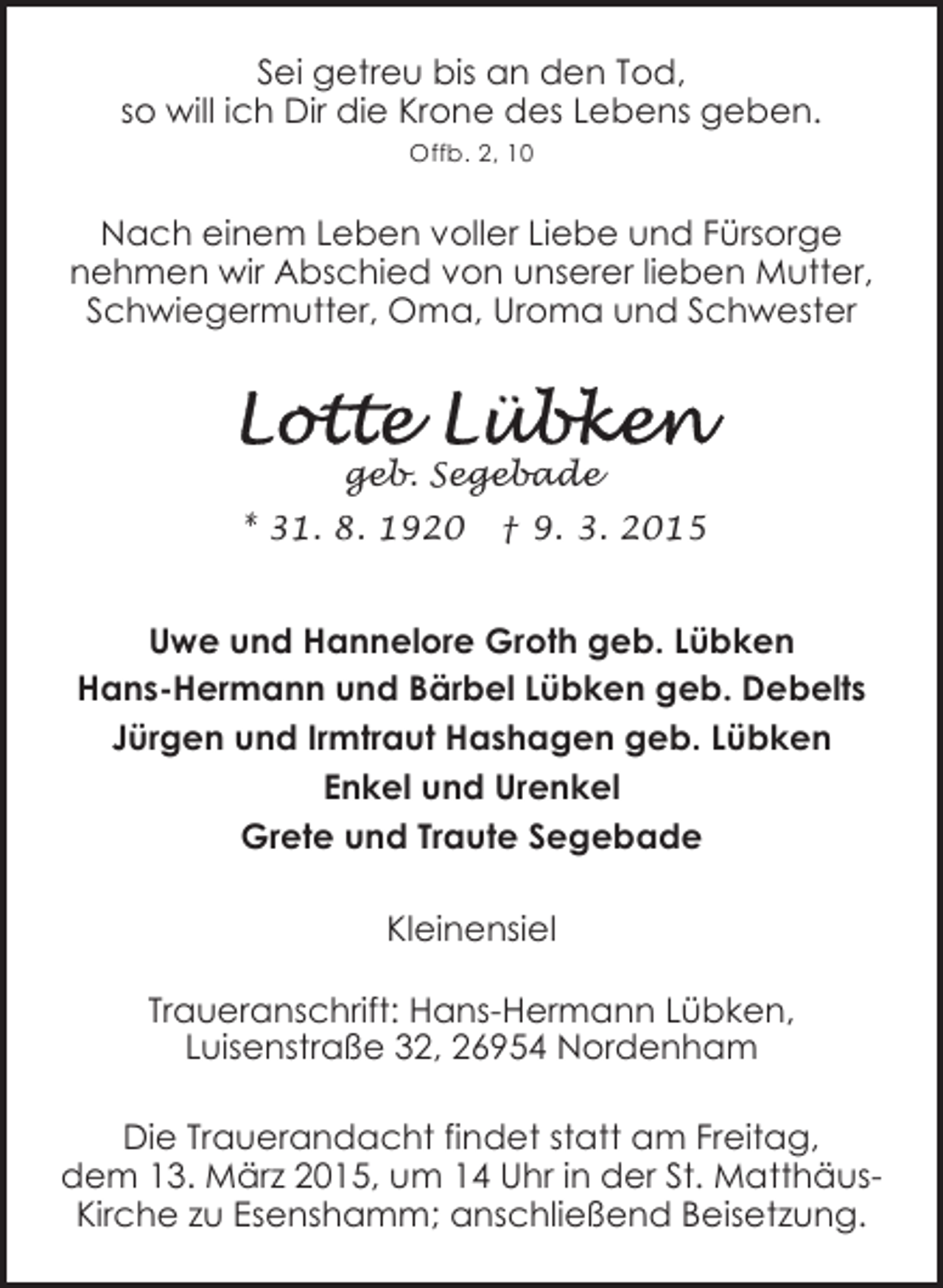 <p>Sei getreu bis an den Tod,<br />so will ich Dir die Krone des Lebens geben.<br />Offb. 2, 10</p><p>Nach einem Leben voller Liebe und Fürsorge<br />nehmen wir Abschied von unserer lieben Mutter,<br />Schwiegermutter, Oma, Uroma und Schwester</p><p>geb. Segebade<br />* 31. 8. 1920</p><p>† 9. 3. 2015</p><p>Uwe und Hannelore Groth geb. Lübken<br />Hans-Hermann und Bärbel Lübken geb. Debelts<br />Jürgen und Irmtraut Hashagen geb. Lübken<br />Enkel und Urenkel<br />Grete und Traute Segebade<br />Kleinensiel<br />Traueranschrift: Hans-Hermann Lübken,<br />Luisenstraße 32, 26954 Nordenham<br />Die Trauerandacht findet statt am Freitag,<br />dem 13. März 2015, um 14 Uhr in der St. MatthäusKirche zu Esenshamm; anschließend Beisetzung.</p>