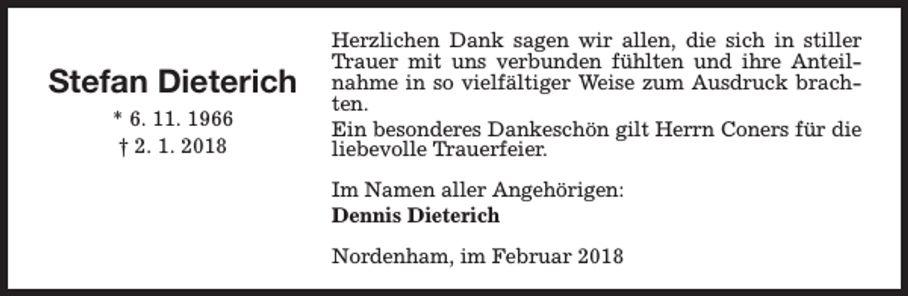 <p>Stefan Dieterich<br />* 6. 11. 1966<br />† 2. 1. 2018</p><p>Herzlichen Dank sagen wir allen, die sich in stiller<br />Trauer mit uns verbunden fühlten und ihre Anteilnahme in so vielfältiger Weise zum Ausdruck brachten.<br />Ein besonderes Dankeschön gilt Herrn Coners für die<br />liebevolle Trauerfeier.<br />Im Namen aller Angehörigen:<br />Dennis Dieterich<br />Nordenham, im Februar 2018</p>