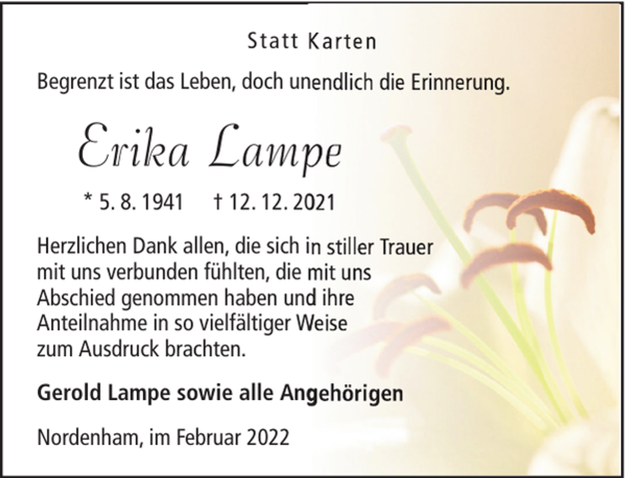 <p>Statt<br />Begrenzt ist das Leben, doch unn</p><p>Erika Lamp<br />* 5. 8. 1941</p><p>† 12. 12. 20</p><p>Herzlichen Dank allen, die sich i<br />mit uns verbunden fühlten, die<br />Abschied genommen haben und i<br />Anteilnahme in so vielfältiger W<br />zum Ausdruck brachten.<br />Gerold Lampe sowie alle Ang<br />Nordenham, im Februar 2022</p>