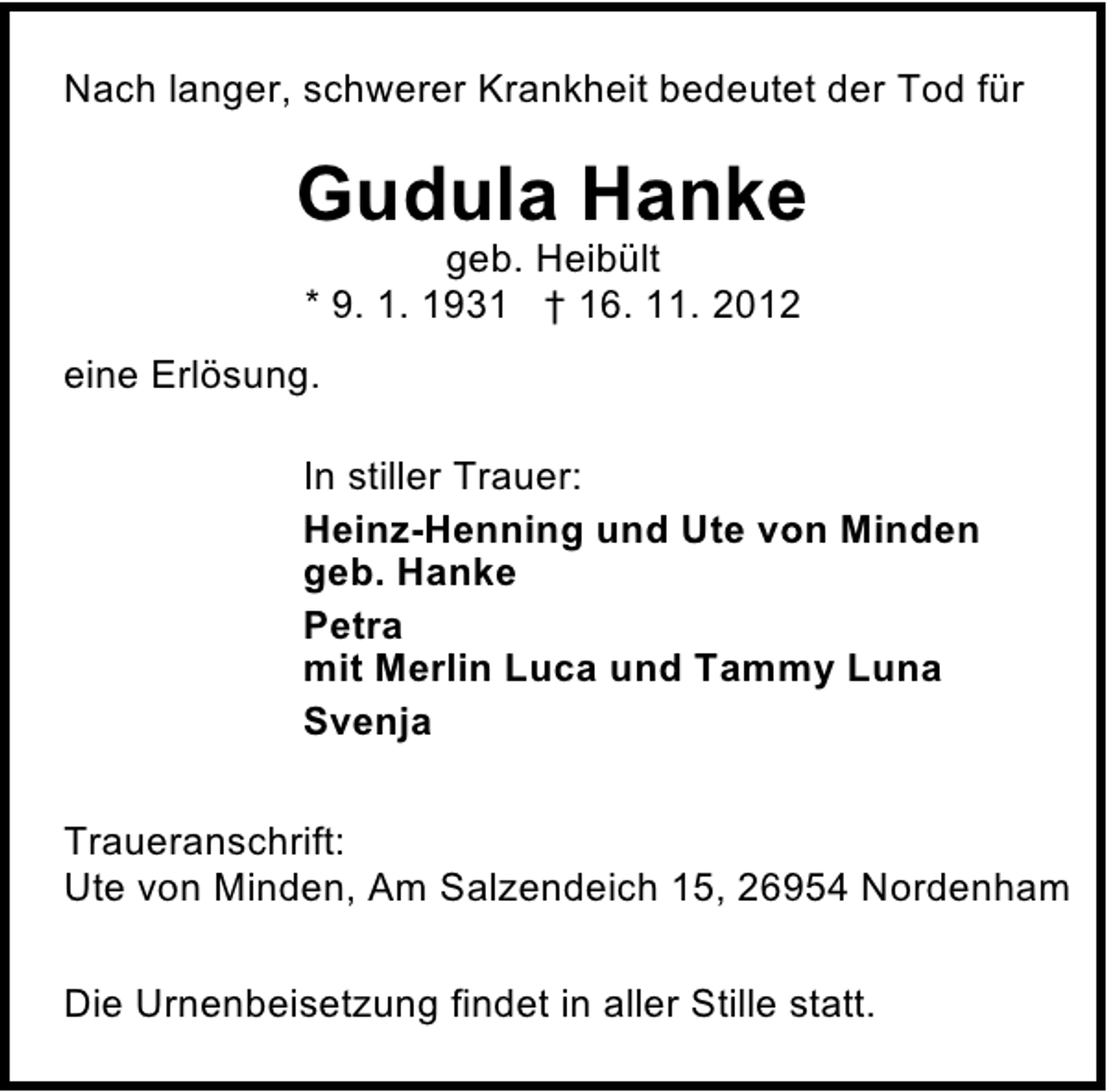 <p>Nach langer, schwerer Krankheit bedeutet der Tod für</p><p>Gudula Hanke<br />geb. Heibült<br />* 9. 1. 1931 † 16. 11. 2012</p><p>eine Erlösung.<br />In stiller Trauer:<br />Heinz-Henning und Ute von Minden<br />geb. Hanke<br />Petra<br />mit Merlin Luca und Tammy Luna<br />Svenja<br />Traueranschrift:<br />Ute von Minden, Am Salzendeich 15, 26954 Nordenham<br />Die Urnenbeisetzung findet in aller Stille statt.</p>