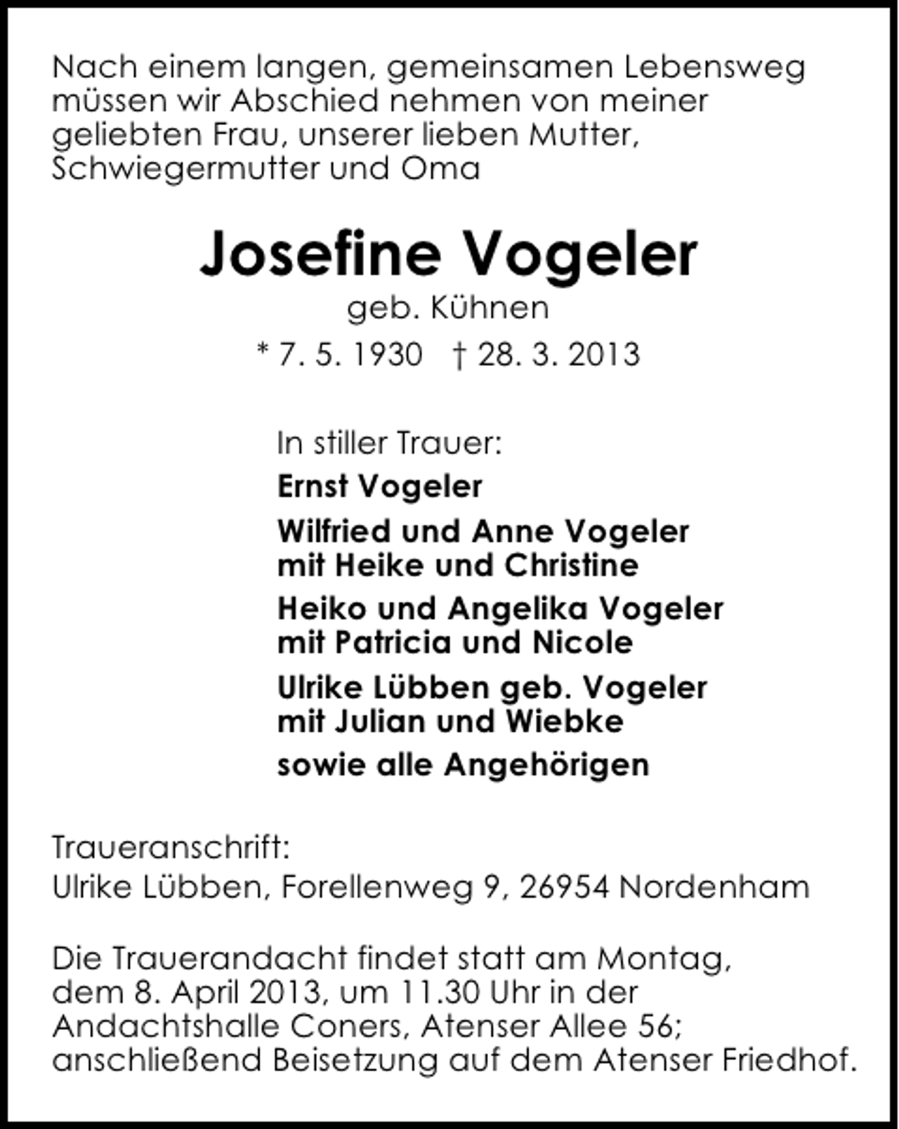 <p>Nach einem langen, gemeinsamen Lebensweg<br />müssen wir Abschied nehmen von meiner<br />geliebten Frau, unserer lieben Mutter,<br />Schwiegermutter und Oma</p><p>Josefine Vogeler<br />geb. Kühnen<br />* 7. 5. 1930 † 28. 3. 2013</p><p>In stiller Trauer:<br />Ernst Vogeler<br />Wilfried und Anne Vogeler<br />mit Heike und Christine<br />Heiko und Angelika Vogeler<br />mit Patricia und Nicole<br />Ulrike Lübben geb. Vogeler<br />mit Julian und Wiebke<br />sowie alle Angehörigen<br />Traueranschrift:<br />Ulrike Lübben, Forellenweg 9, 26954 Nordenham<br />Die Trauerandacht findet statt am Montag,<br />dem 8. April 2013, um 11.30 Uhr in der<br />Andachtshalle Coners, Atenser Allee 56;<br />anschließend Beisetzung auf dem Atenser Friedhof.</p>