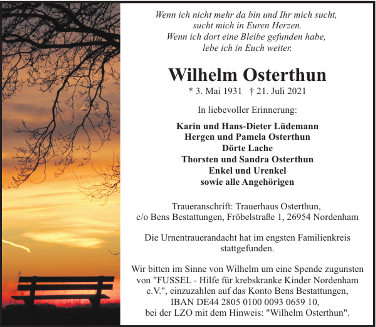 <p>Wenn ich nicht mehr da bin und Ihr mich sucht,<br />sucht mich in Euren Herzen.<br />Wenn ich dort eine Bleibe gefunden habe,<br />lebe ich in Euch weiter.</p><p>Wilhelm Osterthun<br />* 3. Mai 1931 † 21. Juli 2021<br />In liebevoller Erinnerung:<br />Karin und Hans-Dieter Lüdemann<br />Hergen und Pamela Osterthun<br />Dörte Lache<br />Thorsten und Sandra Osterthun<br />Enkel und Urenkel<br />sowie alle Angehörigen<br />Traueranschrift: Trauerhaus Osterthun,<br />c/o Bens Bestattungen, Fröbelstraße 1, 26954 Nordenham<br />Die Urnentrauerandacht hat im engsten Familienkreis<br />stattgefunden.<br />Wir bitten im Sinne von Wilhelm um eine Spende zugunsten<br />von "FUSSEL - Hilfe für krebskranke Kinder Nordenham<br />e.V.", einzuzahlen auf das Konto Bens Bestattungen,<br />IBAN DE44 2805 0193 0659 10,<br />bei der LZO mit dem Hinweis: "Wilhelm Osterthun".</p>
