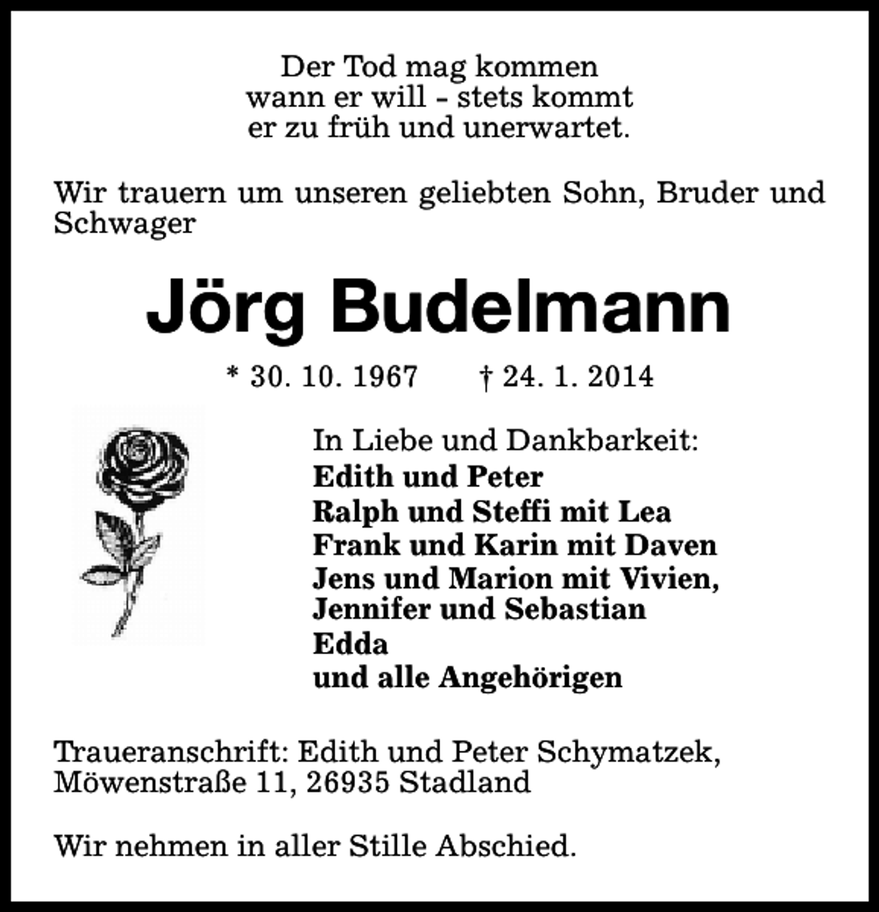 <p>Der Tod mag kommen<br />wann er will - stets kommt<br />er zu früh und unerwartet.<br />Wir trauern um unseren geliebten Sohn, Bruder und<br />Schwager</p><p>Jörg Budelmann<br />* 30. 10. 1967</p><p>† 24. 1. 2014</p><p>In Liebe und Dankbarkeit:<br />Edith und Peter<br />Ralph und Steffi mit Lea<br />Frank und Karin mit Daven<br />Jens und Marion mit Vivien,<br />Jennifer und Sebastian<br />Edda<br />und alle Angehörigen<br />Traueranschrift: Edith und Peter Schymatzek,<br />Möwenstraße 11, 26935 Stadland<br />Wir nehmen in aller Stille Abschied.</p>