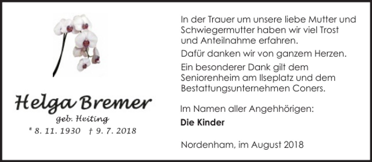 <p>In der Trauer um unsere liebe Mutter und<br />Schwiegermutter haben wir viel Trost<br />und Anteilnahme erfahren.<br />Dafür danken wir von ganzem Herzen.<br />Ein besonderer Dank gilt dem<br />Seniorenheim am Ilseplatz und dem<br />Bestattungsunternehmen Coners.<br />geb. Hei<br />ge<br />eiting<br />* 8. 11. 1930</p><p>† 9. 7. 2018</p><p>Im Namen aller Angehhörigen:<br />Die Kinder<br />Nordenham, im August 2018</p>