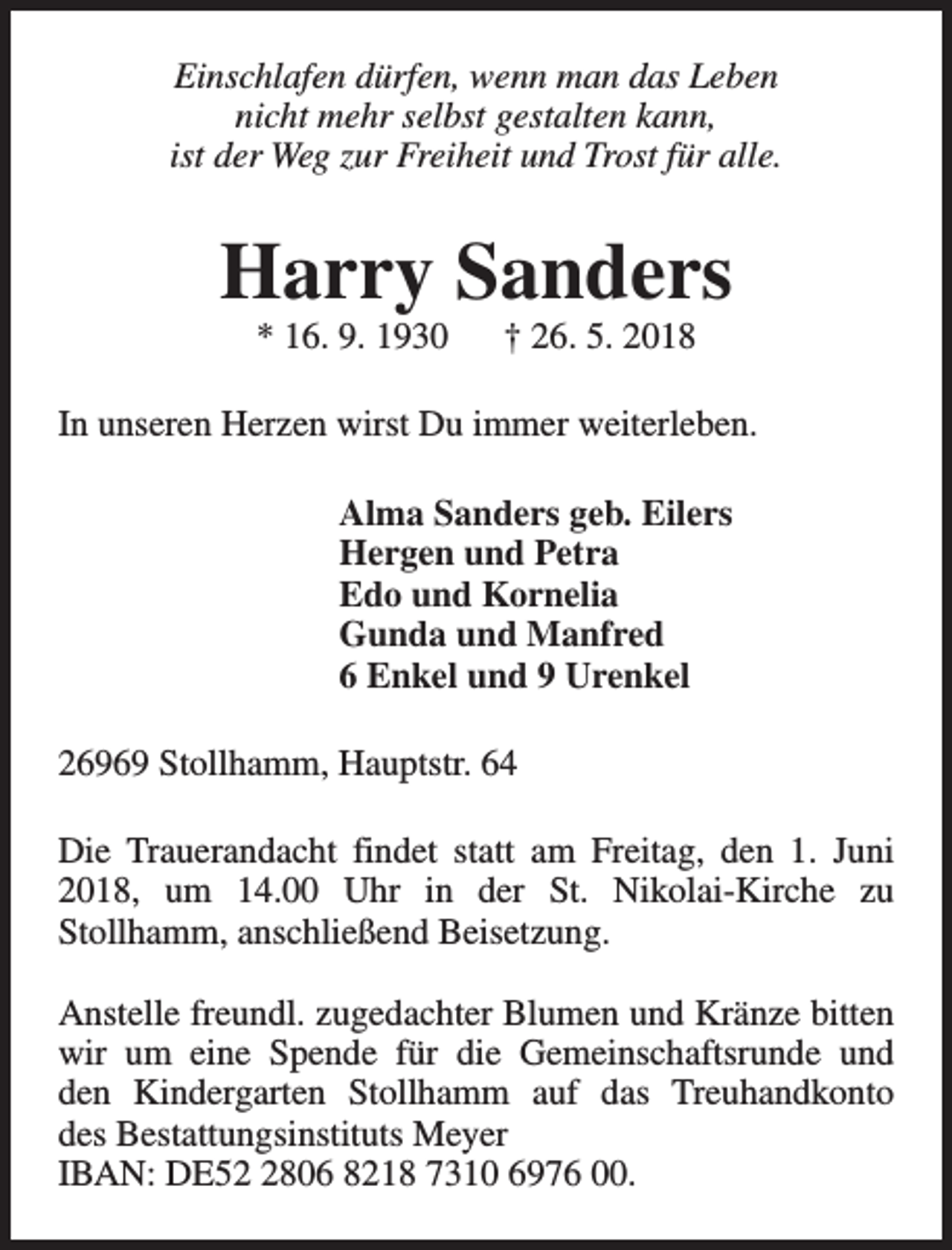 <p>Einschlafen dürfen, wenn man das Leben<br />nicht mehr selbst gestalten kann,<br />ist der Weg zur Freiheit und Trost für alle.</p><p>Harry Sanders<br />* 16. 9. 1930</p><p>† 26. 5. 2018</p><p>In unseren Herzen wirst Du immer weiterleben.<br />Alma Sanders geb. Eilers<br />Hergen und Petra<br />Edo und Kornelia<br />Gunda und Manfred<br />6 Enkel und 9 Urenkel<br />26969 Stollhamm, Hauptstr. 64<br />Die Trauerandacht findet statt am Freitag, den 1. Juni<br />2018, um 14.00 Uhr in der St. Nikolai-Kirche zu<br />Stollhamm, anschließend Beisetzung.<br />Anstelle freundl. zugedachter Blumen und Kränze bitten<br />wir um eine Spende für die Gemeinschaftsrunde und<br />den Kindergarten Stollhamm auf das Treuhandkonto<br />des Bestattungsinstituts Meyer<br />IBAN: DE5806 8218 7310 6976 00.</p>