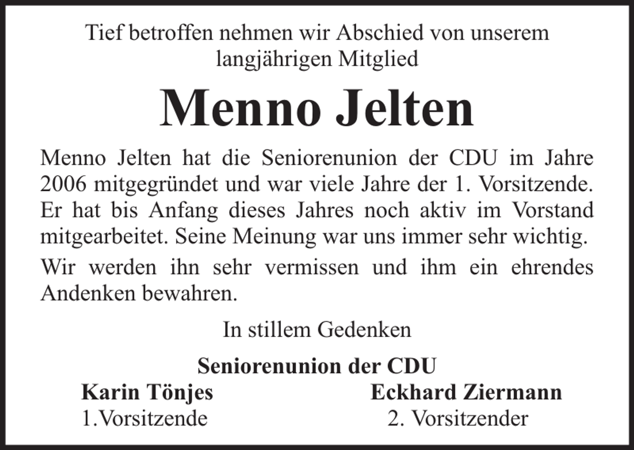 <p>Tief betroffen nehmen wir Abschied von unserem<br />langjährigen Mitglied</p><p>Menno Jelten</p><p>Menno Jelten hat die Seniorenunion der CDU im Jahre<br />2006 mitgegründet und war viele Jahre der 1. Vorsitzende.<br />Er hat bis Anfang dieses Jahres noch aktiv im Vorstand<br />mitgearbeitet. Seine Meinung war uns immer sehr wichtig.<br />Wir werden ihn sehr vermissen und ihm ein ehrendes<br />Andenken bewahren.<br />In stillem Gedenken<br />Seniorenunion der CDU<br />Karin Tönjes<br />Eckhard Ziermann<br />1.Vorsitzende<br />2. Vorsitzender</p>